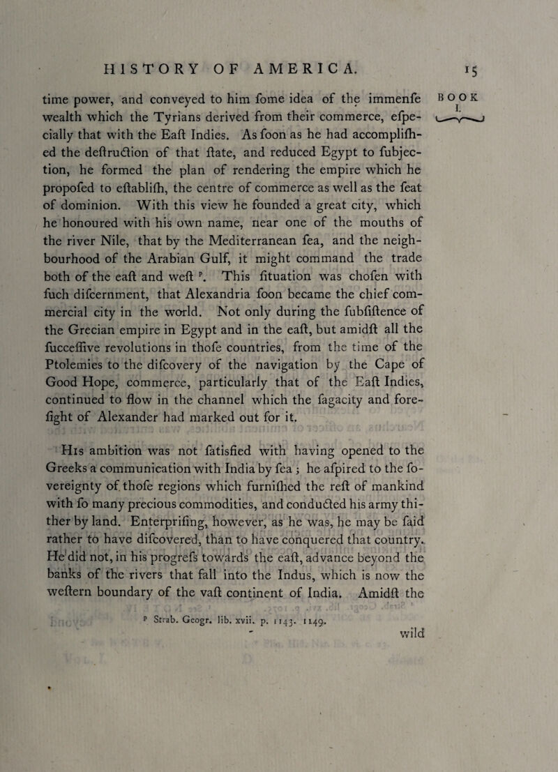 time power, and conveyed to him fome idea of the immenfe wealth which the Tyrians derived from their commerce, elpe- cially that with the Eaft Indies. As foon as he had accomplifh- ed the deftrudion of that Rate, and reduced Egypt to fubjec- tion, he formed the plan of rendering the empire which he propofed to eftablifh, the centre of commerce as well as the feat of dominion. With this view he founded a great city, which he honoured with his own name, near one of the mouths of the river Nile, that by the Mediterranean fea, and the neigh¬ bourhood of the Arabian Gulf, it might command the trade both of the eaft and weft \ This fituation was chofen with fuch difcernment, that Alexandria foon became the chief com¬ mercial city in the world. Not only during the fubfiftence of the Grecian empire in Egypt and in the eaft, but amidft all the fucceffive revolutions in thofe countries, from the time of the Ptolemies to the difcovery of the navigation by the Cape of Good Hope, commerce, particularly that of the Eaft Indies^ continued to flow in the channel which the fagacity and fore¬ fight of Alexander had marked out for it. His ambition was not fatisfied with having opened to the Greeks a communication with India by fea ; he afpired to the fo- vereignty of thofe regions which furnilhed the reft of mankind with fo many precious commodities, and conducted his army thi¬ ther by land. Enterprifing, however, as he was, he may be faid rather to have difcovered, than to have conquered that country.. He'did not, in his progrefs towards the eaft, advance beyond the banks of the rivers that fall into the Indus, which is now the weftern boundary of the vaft continent of India. Amidft the P Strab. Geogr. lib. xvii.. p. 1143. 1149.. wild