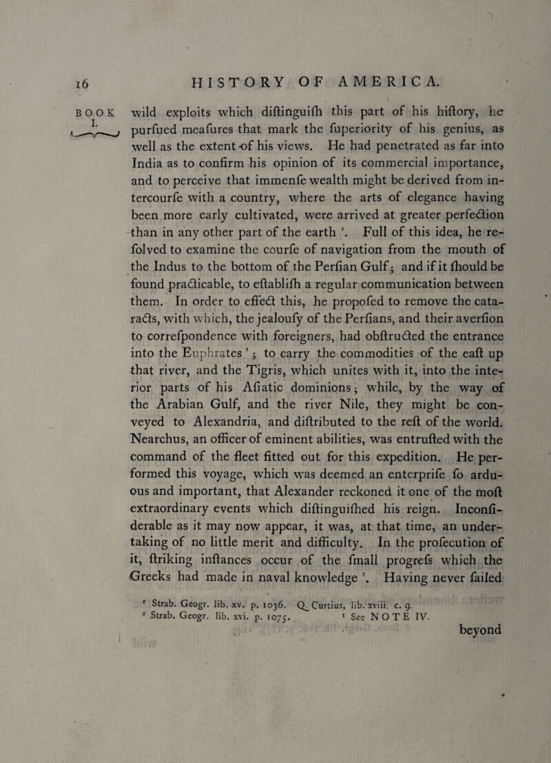 wild exploits which diftinguifh this part of his hiftory, he purfued meafures that mark the fuperiority of his genius, as well as the extent of his views. He had penetrated as far into India as to confirm his opinion of its commercial importance, and to perceive that immenfe wealth might be derived from in- tercourfe with a country, where the arts of elegance having been more early cultivated, were arrived at greater perfedion -than in any other part of the earth Full of this idea, he re- folved to examine the courfe of navigation from the mouth of the Indus to the bottom of the Perfian Gulf: and if it fliould be 1 found pradicable, to eftablifh a regular communication between them. In order to effed this, he propofed to remove the cata- radls, with which, the jealoufy of thePerfians, and their averfion to correfpondence with foreigners, had obftruded the entrance into the Euphrates ’ j to carry the commodities of the eaft up that river, and the Tigris, which unites with it, into the inte¬ rior parts of his Afiatic dominions; while, by the way of the Arabian Gulf, and the river Nile, they might be con¬ veyed to Alexandria, and diftributed to the reft of the world. Nearchus, an ofRcer of eminent abilities, was entrufted with the command of the fleet fitted out for this expedition. He per¬ formed this voyage, which was deemed an enterprife fo ardu¬ ous and important, that Alexander reckoned it one of the moft extraordinary events which diftinguifhed his reign. Inconfi- derable as it may now appear, it was, at that time, an under¬ taking of no little merit and difficulty. In the profecution of it, ftriking inftances occur of the fmall progrefs which the Greeks had made in naval knowledge h Having never failed t Strab. Geogr. lib. xv. p. 1036, Q^Curtius, lib. xviii. c. 9. * Strab. Geogr. lib. xvi. p. 1075. * See NOTE IV. beyond