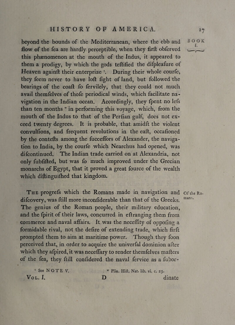 beyond the bounds of the Mediterranean, where the ebb and ^ ^ flow of the fea are hardly perceptible, when they firft obferved >_ this phaenomenon at the mouth of the Indus, it appeared to them a prodigy, by which the gods teftified the difpleafure of Heaven againft their enterprize During their whole courfe, they feem never to have loft fight of land, but followed the bearings of the coaft fo fervilely, that they could not much avail themfelves of thofe periodical winds, which facilitate na¬ vigation in the Indian ocean. Accordingly, they fpent no lefs than ten months in performing this voyage, w’hich, from the mouth of the Indus to that of the Perfian gulf, does not ex¬ ceed twenty degrees. It is probable, that amidft the violent convulfions, and frequent revolutions in the eaft, occafioned by the contefts among the fuccelTors of Alexander, the naviga¬ tion to India, by the courfe which Nearchus had opened, was difcontinued. The Indian trade carried on at Alexandria, not only fubfifted, but was fo much improved under the Grecian monarchs of Egypt, that it proved a great fource of the wealth which diftinguifhed that kingdom. The progrefs which the Romans made in navigation and oftheRo-. difcovery, was ftill more inconfiderable than that of the Greeks. The genius of the Roman people, their military education, and the fpirit of their laws, concurred in eftranging them from commerce and naval affairs. It was the necefiity of oppofing a formidable rival, not the defire of extending trade, which firft prompted them to aim at maritime power. Though they foon perceived that, in order to acquire the univerfal dominion after which they afpired, it was neceffary to render themfelves mafters of the fea, they ftill confidered the naval fervice as a fubor- ‘ See N O T E V. ^ Plin. Hill. Nat. lib. vi. c. 23. VoL. I, D dinate