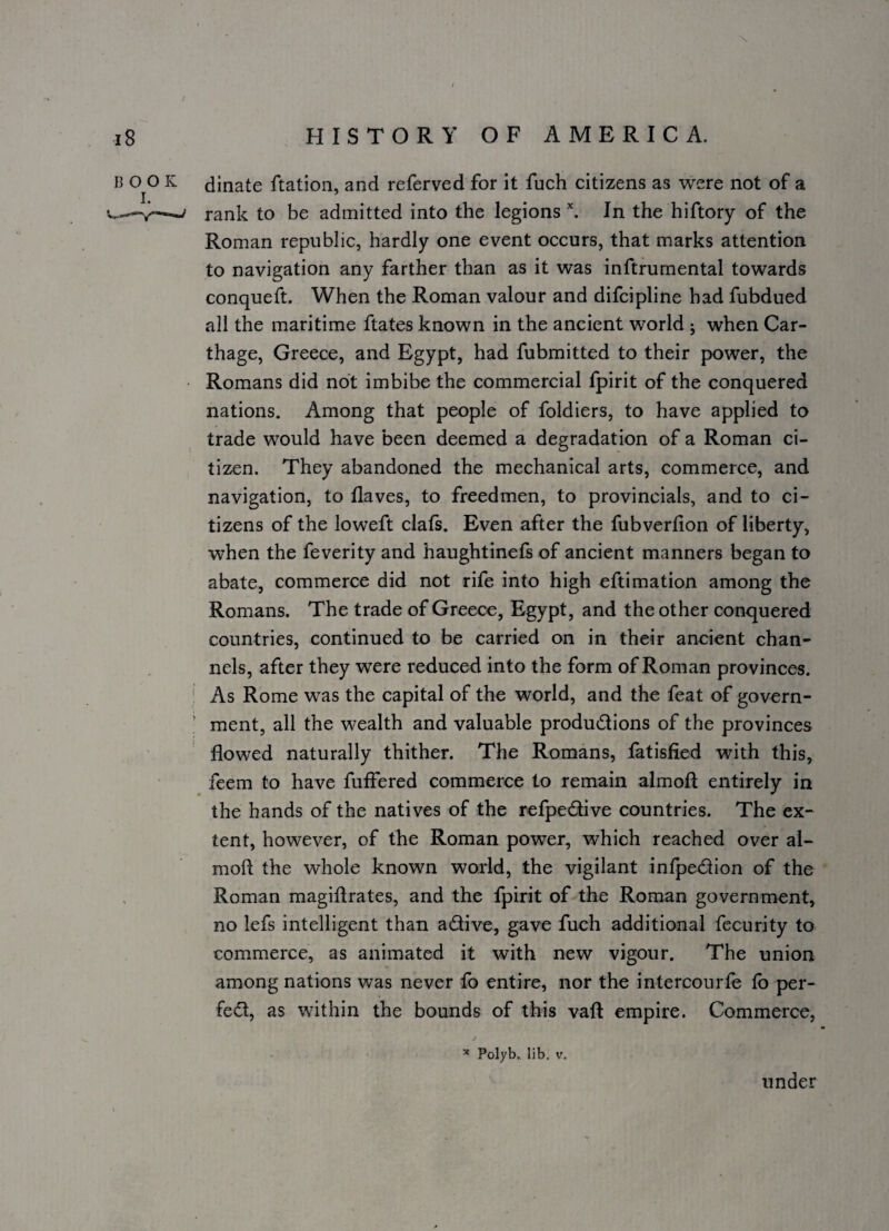 BOOK I. \ dinate Ration, and referved for it fuch citizens as were not of a rank to be admitted into the legions \ In the hiftory of the Roman republic, hardly one event occurs, that marks attention to navigation any farther than as it was inftrumental towards conqueft. When the Roman valour and difcipline had fubdued all the maritime Rates known in the ancient world j when Car¬ thage, Greece, and Egypt, had fubmitted to their power, the Romans did not imbibe the commercial fpirit of the conquered nations. Among that people of foldiers, to have applied to trade would have been deemed a degradation of a Roman ci¬ tizen. They abandoned the mechanical arts, commerce, and navigation, to flaves, to freedmen, to provincials, and to ci¬ tizens of the loweft dais. Even after the fubverfion of liberty, when the feverity and haughtinefs of ancient manners began to abate, commerce did not rife into high eftimation among the Romans. The trade of Greece, Egypt, and the other conquered countries, continued to be carried on in their ancient chan¬ nels, after they were reduced into the form of Roman provinces. I As Rome was the capital of the world, and the feat of govern- ' ment, all the wealth and valuable produdions of the provinces flowed naturally thither. The Romans, fatisfied with this, feem to have fuflered commerce to remain almoR entirely in the hands of the natives of the refpedive countries. The ex¬ tent, however, of the Roman power, which reached over al- moft the whole known world, the vigilant infpedion of the Roman magiftrates, and the fpirit of the Roman government, no lefs intelligent than adive, gave fuch additional fecurity to commerce, as animated it with new vigour. The union among nations was never fo entire, nor the intercourfe lb per- fed, as within the bounds of this vaR empire. Commerce, * Polyb. lib. V. under