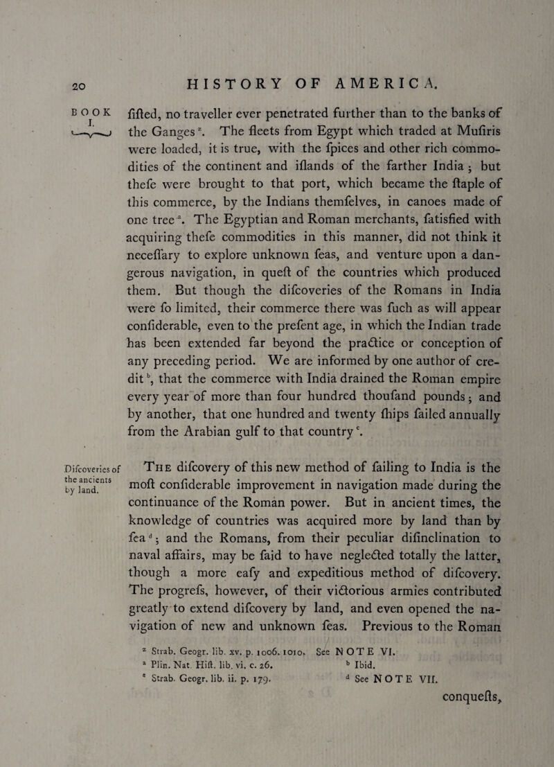 BOOK filled, no traveller ever penetrated further than to the banks of V—v-^ the Ganges ^ The fleets from Egypt which traded at Mufiris were loaded, it is true, with the fpices and other rich commo¬ dities of the continent and iflands of the farther India ; but thefe were brought to that port, which became the ftaple of this commerce, by the Indians themfelves, in canoes made of one tree ^ The Egyptian and Roman merchants, fatisfied with acquiring thefe commodities in this manner, did not think it neceflary to explore unknown feas, and venture upon a dan¬ gerous navigation, in queft of the countries which produced them. But though the difcoveries of the Romans in India were fo limited, their commerce there was fuch as will appear confiderable, even to the prefent age, in which the Indian trade has been extended far beyond the practice or conception of any preceding period. We are informed by one author of cre¬ dit that the commerce with India drained the Roman empire every year of more than four hundred thoufand pounds; and by another, that one hundred and twenty fhips failed annually from the Arabian gulf to that country'. Difcoveries of The difcovery of this new method of failing to India is the by rnoft confiderable improvement in navigation made during the continuance of the Roman power. But in ancient times, the knowledge of countries was acquired more by land than by fca j and the Romans, from their peculiar difinclination to naval affairs, may be faid to have negledled totally the latter, though a more eafy and expeditious method of difcovery. The progrefs, however, of their vidorious armies contributed greatly-to extend difcovery by land, and even opened the na¬ vigation of new and unknown teas. Previous to the Roman ^ Strab. Geogr. lib. xv. p. 1006. loio. See NOTE VI. * Plin. Nat. Hift. lib. vi, c. 26, Ibid. * Strab. Geogr. lib, ii. p. 179. See NOTE VII. conquefls.