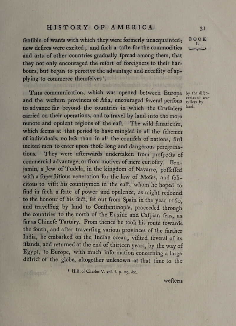 fenfible of wants with which they were formerly unacquainted; ^ 00 K new defires were excited ; and fuch a tafte for the commodities ^ and arts of other countries gradually fpread among them, that they not only encouraged the refort of foreigners to their har¬ bours, but began to perceive the advantage and neceffity of ap¬ plying to commerce themfelves \ This communication, which was opened between Europe by the difco- and the weflern provinces of Afia, encouraged feveral perfons vdiers°by to advance far beyond- the countries in which the Crufaders carried on their operations, and to travel by land into the more remote and opulent regions of the eafi. The wild fanaticifm, which feems at that period to have mingled in all the fchemes of individuals, no lefs than in all the counfels of nations, firft incited men to enter upon thofe long and dangerous pereairina- tions. They were afterwards undertaken from profpeds of commercial advantage, or from motives of mere curiofity. Ben¬ jamin, a Jew of Tudela, in the kingdom of Navarre, pofioffed with a fuperfiitious veneration for the law of Mofes, and foli- citous to vifit his countrymen in the eaft, whom he hoped to find in fuch a Rate of power and opulence, as might redound to the honour of his fed, fet out from Spain in the year 1160, and travelling by land to Conftantinople, proceeded through the countries to the north of the Euxine and Cafpian teas, as far as Chinefe Tartary. From thence he took his route towards the fouth, and after traverfing various provinces of the farther India, he embarked on the Indian ocean, vifited feveral of its iflands, and returned at the end of thirteen years, by the way of Europe, with much information concerning a large difirid of the globe, altogether unknown at that time to the * Hift.of Charles V. vol. i. p. 25, &c.. wefiern