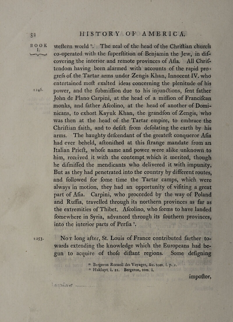 c»> 13 0^0 K weftern world The zeal of the head of the Chriftian church '—i co-operated with the fuperftition of Benjamin the Jew, in dif- covering the interior and remote provinces of Afia. All Chrif- tendom having been alarmed with accounts of the rapid pro- grefs of the Tartar arms under Zengis Khan, Innocent IV. who entertained moft exalted ideas concerning the plenitude of his 1246. power, and the fubmiffion due to his injuncflions, fent father John de Plano Carpini, at the head of a million of Francifcan monks, and father Afcolino, at the head of another of Domi¬ nicans, to exhort Kayuk Khan, the grandfon of Zengis, who was then at the head of the Tartar empire, to embrace the Chriftian faith, and to defift from defolating the earth by his arms. The haughty defcendant of the greateft conqueror Afia had ever beheld, aftonifiied at this ftrange mandate from an Italian Prieft, whofe name and power were alike unknown to him, received it with the contempt which it merited, though he difmilTed the mendicants who delivered it with impunity. But as they had penetrated into the country by different routes, and followed for fome time the Tartar camps, which were always in motion, they had an opportunity of vifiting a great part of Afia. Carpini, who proceeded by the way of Poland and Ruffia, travelled through its northern provinces as far as the extremities of Thibet. Afcolino, who feems to have landed fomewhere in Syria, advanced through its fouthern provinces, into the interior parts of Perfia ^ 1253. Not long after, St. Louis of France contributed farther to¬ wards extending the knowledge which the Europeans had be¬ gun to acquire of thofe difiant regions. Some defigning Bergeron Recueil des Voyages, &c. tom. i. p. i.  Hakluyt, i. 21. Bergeron, torn. i. impoftor,