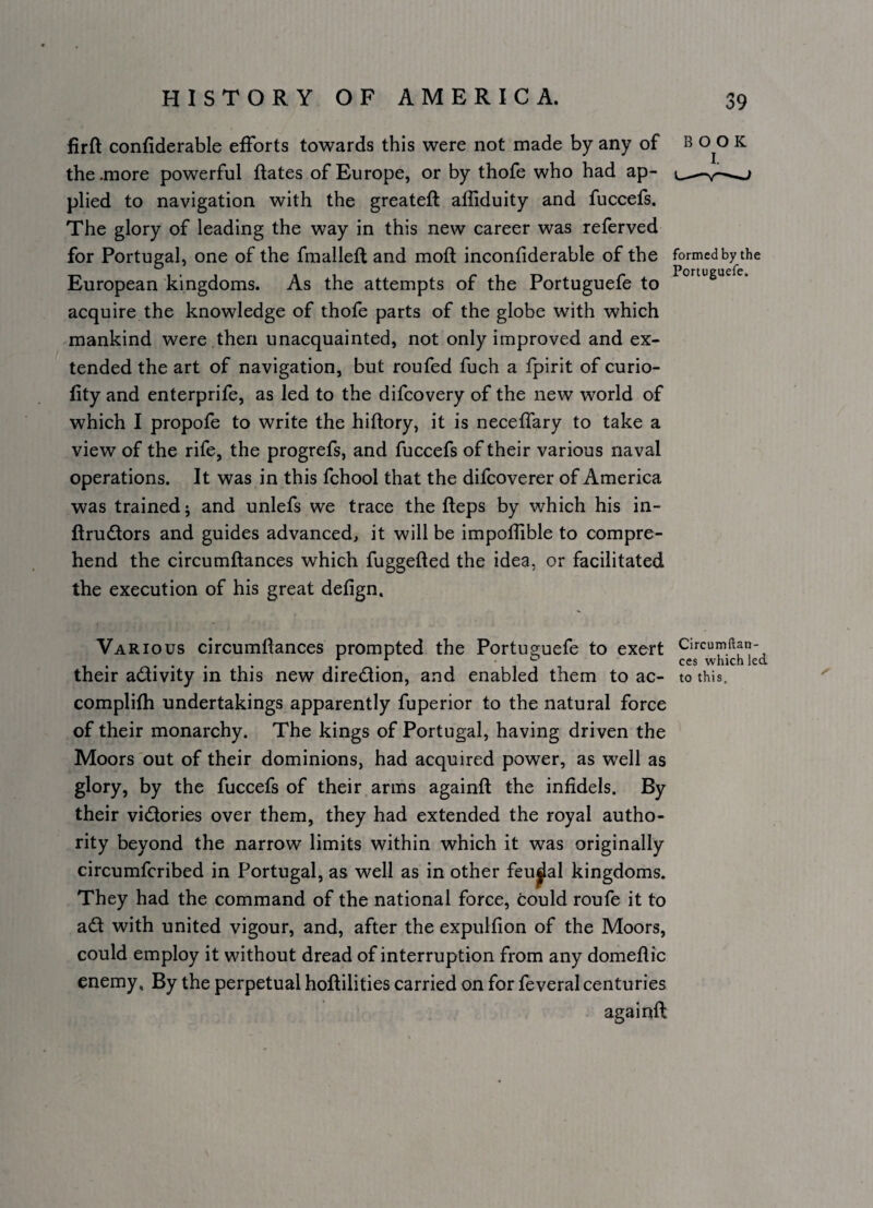 firft confiderable efForts towards this were not made by any of B 0^0 K the .more powerful flates of Europe, or by thofe who had ap- ^^ plied to navigation with the greateft afliduity and fuccefs. The glory of leading the way in this new career was referved for Portugal, one of the fraalleft and moft inconfiderable of the formed by the European kingdoms. As the attempts of the Portuguefe to acquire the knowledge of thofe parts of the globe with which mankind were then unacquainted, not only improved and ex¬ tended the art of navigation, but roufed fuch a fpirit of curio- fity and enterprife, as led to the difcovery of the new world of which I propole to write the hiftory, it is neceffary to take a view of the rife, the progrefs, and fuccefs of their various naval operations. It was in this fchool that the difcoverer of America was trained; and unlefs we trace the fleps by which his in- ftrudtors and guides advanced, it will be impollible to compre¬ hend the circumftances which fuggefted the idea, or facilitated the execution of his great defign. Various circumllances prompted the Portuguefe to exert Circumftan- , ... . ° CCS which led their adivity in this new diredlion, and enabled them to ac- to this, complifh undertakings apparently fuperior to the natural force of their monarchy. The kings of Portugal, having driven the Moors'out of their dominions, had acquired power, as well as glory, by the fuccefs of their arms againft the infidels. By their vi(Slories over them, they had extended the royal autho¬ rity beyond the narrow limits within which it was originally circumfcribed in Portugal, as well as in other feudal kingdoms. They had the command of the national force, could roufe it to ad with united vigour, and, after the expulfion of the Moors, could employ it without dread of interruption from any domeflic enemy. By the perpetual hoftilities carried on for feveral centuries againft