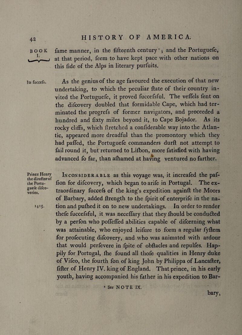 BOOK fame manner, in the fifteenth century *; and the Portuguefe, ^ . at that period, feem to have kept pace with other nations on this fide of the Alps in literary purfuits. Its fuccefs. As the genius of the age favoured the execution of that new undertaking, to which the peculiar ftate of their country in¬ vited the Portuguefe, it proved fuccefsful. The veffels fent on the difcovery doubled that formidable Cape, which had ter¬ minated the progrefs of former navigators, and proceeded a hundred and fixty miles beyond it, to Cape Bojador. As its rocky cliffs, which flretched a confiderable way into the Atlan¬ tic, appeared more dreadful than the promontory which they had paffed, the Portuguefe commanders durft not attempt to fail round it, but returned to Lifbon, more fatisfied with having advanced fo far, than afhamed at hawng ventured no farther. Prince Henry thedireftorof the Portu¬ guefe difco- veries. 1415. Inconsiderable as this voyage was, it increafed the paf- fion for difcovery, which began to arife in Portugal. The ex¬ traordinary fuccefs of the king’s expedition againft the Moors of Barbary, added flrength to the fpirit of enterprife in the na¬ tion and pufhed it on to new undertakings. In order to render thefe fuccefsful, it was neceffary that they fhould be conducted by a perfbn who pofTeffed abilities capable of difcerning what was attainable, who enjoyed leifure to form a regular fyflersi for profecuting difcovery, and who was animated with ardour that would perfevere in fpite of obftacles and repulfes. Hap¬ pily for Portugal, fhe found all thofe qualities in Henry duke of Vifeo, the fourth fon of king John by Philippa of Lancafter, lifter of Henry IV. king of England. That prince, in his early youth, having accompanied his father in his expedition to Bar¬ bary, See NOTE IX.