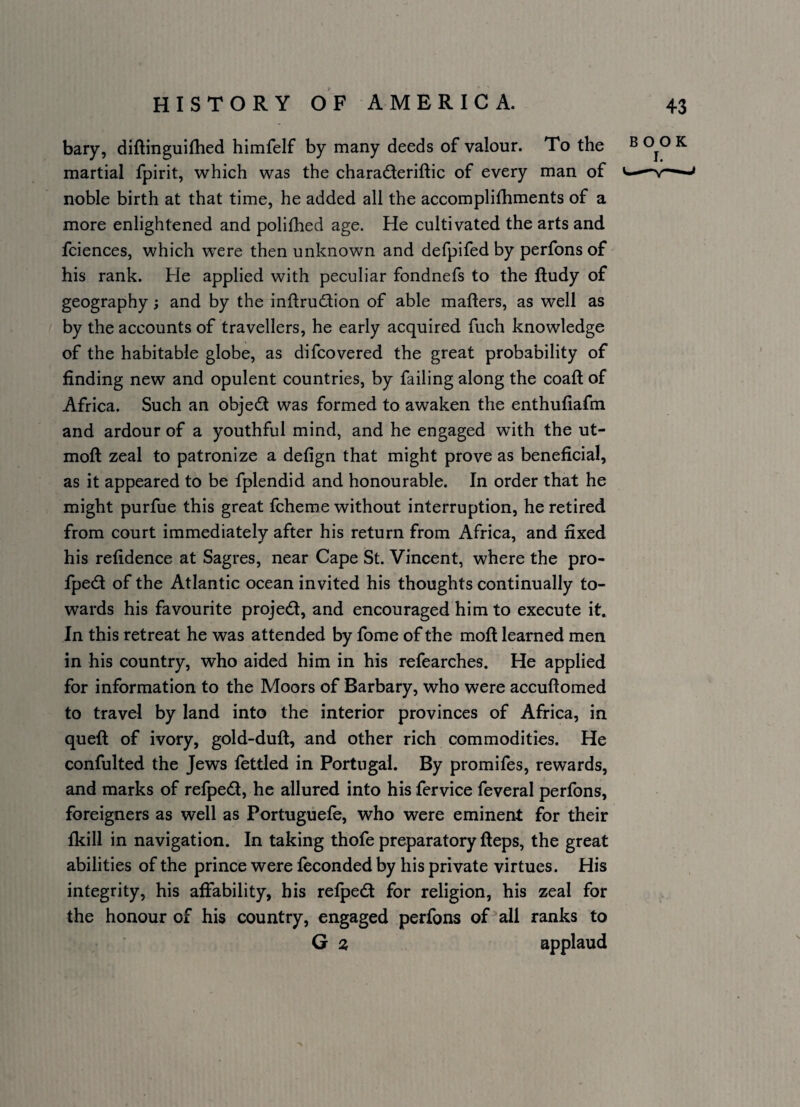 bary, diftinguiflied himfelf by many deeds of valour. To the ^ K martial fpirit, which was the charadleriftic of every man of v.—■^>r^ noble birth at that time, he added all the accomplifhments of a more enlightened and polifhed age. He cultivated the arts and fciences, which were then unknown and defpifed by perfons of his rank. He applied with peculiar fondnefs to the fludy of geography; and by the inftru6lion of able mailers, as well as by the accounts of travellers, he early acquired fuch knowledge of the habitable globe, as difcovered the great probability of finding new and opulent countries, by failing along the coaft of Africa. Such an objed was formed to awaken the enthufiafm and ardour of a youthful mind, and he engaged with the ut- moft zeal to patronize a defign that might prove as beneficial, as it appeared to be fplendid and honourable. In order that he might purfue this great fcheme without interruption, he retired from court immediately after his return from Africa, and fixed his refidence at Sagres, near Cape St. Vincent, where the pro- fped of the Atlantic ocean invited his thoughts continually to¬ wards his favourite projedl, and encouraged him to execute it. In this retreat he was attended by fome of the moft learned men in his country, who aided him in his refearches. He applied for information to the Moors of Barbary, who were accuftomed to travel by land into the interior provinces of Africa, in queft of ivory, gold-duft, and other rich commodities. He confulted the Jews fettled in Portugal. By promifes, rewards, and marks of refped, he allured into his fervice feveral perfons, foreigners as well as Portugiiefe, who were eminent for their fkill in navigation. In taking thofe preparatory fteps, the great abilities of the prince were feconded by his private virtues. His integrity, his affability, his refpedt for religion, his zeal for the honour of his country, engaged perfons of all ranks to G z applaud