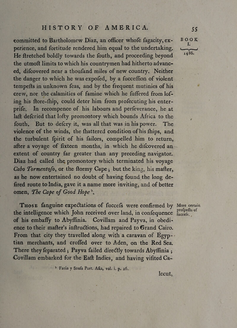 committed to Bartholomew Diaz, an officer whofe fagacity, ex¬ perience, and fortitude rendered him equal to the undertaking. He firetched boldly towards the fouth, and proceeding beyond the utmoft limits to which his countrymen had hitherto advanc¬ ed, difcovered near a thoufand miles of new country. Neither the danger to which he was expofed, by a fucceffion of violent tempefts in unknown feas, and by the frequent mutinies of his crew, nor the calamities of famine which he fuffered from lof- ing his ftore-lliip, could deter him from profecuting his enter- prife. In recompence of his labours and perfeverance, he at laft defcried that lofty promontory which bounds Africa to the fouth. But to defcry it, was all that was in his power. The violence of the winds, the fhattered condition of his fhips, and the turbulent fpirit of his failors, compelled him to return, after a voyage of lixteen months, in which he difcovered an extent of country far greater than any preceding navigator. Diaz had called the promontory which terminated his voyage Cabo Tormentofo^ or the ftormy Cape j but the king, his mafter, as he now entertained no doubt of having found the long de- fired route to India, gave it a name more inviting, and of better omen. The Cape of Good Hope Those fanguine expectations of fuccefs were confirmed by the intelligence which John received over land, in confequence of his embaffy to Abyffinia. Covillam and Payva, in obedi¬ ence to their mafter’s inftruCtions, had repaired to Grand Cairo. From that city they travelled along with a caravan of Egyp- - tian merchants, and croffed over to Aden, on the Red Sea. There they feparated ; Payva failed direCtly towards Abyffinia ; Covillam embarked for the Eaft Indies, and having vifitedCa- ^ Faria y Soufa Port. Alia, vol. i. p. 26. lecut. 55 BOOK I. ^ ■ ■—y J i486. More certain profpefts of fuccefs. ,