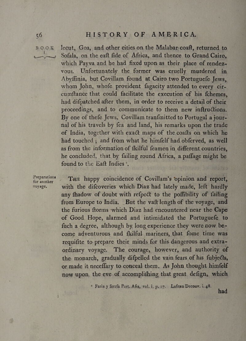 BOOK lecut, Goa, and other cities on the Malabar coaft, returned to Sofala, on the eafl; fide of Africa, and thence to Grand Cairo, which Payva and he had fixed upon as their place of rendez¬ vous. Unfortunately the former was cruelly murdered in Abyfiinia, but Covillam found at Cairo two Portuguefe Jews, whom John, whofe provident fagacity attended to every cir- cumfiance that could facilitate the execution of his fchemes, had difpatched after them, in order to receive a detail of their proceedings, and to communicate to them new inftrudions. By one of thefe Jews, Covillam tranfmitted to Portugal a jour¬ nal of his travels by fea and land, his remarks upon the trade of India, together with exad maps of the coafis on which he had touched ; and from what he himfelf had obferved, as well as from the information of fkilful feamen in different countries, he concluded, that by failing round Africa, a paffage might be found to the Eaft Indies \ preparation! for another voyage. T-he happy coincidence of Covillam’s 'opinion and report, with the difcoveries which Diaz had lately made, left hardly any fhadow of doubt with refpedl to the polfibility of failing from Europe to India. ^But the vaft length of the voyage, and the furious ftorms which Diaz had encountered near the Cape of Good Hope, alarmed and intimidated the Portuguefe to fuch a degree, although by, long experience they were now be¬ come adventurous and fkilful mariners, that fome time was requifite to prepare their minds for this, dangerous and extra¬ ordinary voyage. The courage, however, and authority of the monarch, gradually difpelled the vain fears of his fubjedfs, or made it neceffary to conceal them. As John thought himfelf now upon the eve of accomplifhing that great defign, which Faria y So’jfa Pert. Afia, vol. i, p. 27. Lafitau Decouv. i. 48. had