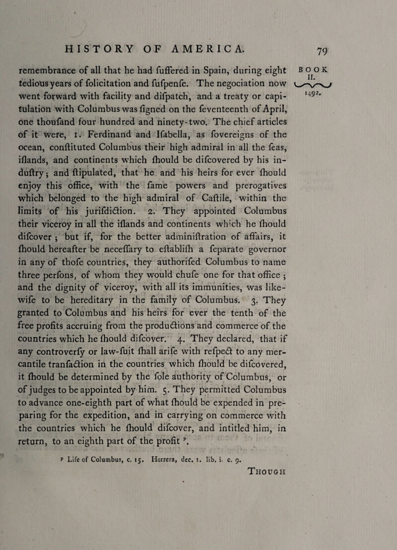 remembrance of all that he had fuffered in Spain, during eight tedious years of folicitation and fufpenfe. The negociation now went forward with facility and difpatch, and a treaty or capi¬ tulation with Columbus was figned on the feventeenth of April, one thoufand four hundred and ninety-two. The chief articles of it were, i. Ferdinand and Ifabella, as fovereigns of the ocean, conftituted Columbus their high admiral in all the feas, iflands, and continents which fhould be difcovered by his in- duftry; and ftipulated, that he and his heirs for ever fhould enjoy this office, with the fame powers and prerogatives which belonged to the high admiral of Caftile, within the limits of his jurifdidion. 2. They appointed Columbus their viceroy in all the iflands and continents which he fhould difcover ; but if, for the better adminiftration of affairs, it fhould'hereafter be neceffary to eftablifh a feparate governor in any of thofe countries, they authorifed Columbus to name three perfons, of whom they would chufe one for that office ; and the dignity of viceroy, with all its immunities, was like- wife to be hereditary in the family of Columbus. 3. They granted to Columbus and his heirs for ever the tenth of the free profits accruing from the produdlions and commerce of the countries which he fhould difcover.’ 4. They declared, that if any controverfy or law-fuit fhall arife with refped to any mer¬ cantile tranfadion in the countries which fhould be difcovered, it fhould be determined by the foie authority of Columbus, or of judges to be appointed by him. 5. They permitted Columbus to advance one-eighth part of what fhould be expended in pre¬ paring for the expedition, and in carrying on commerce with the countries which he fhould difcover, and intitled him, in return, to an eighth part of the profit p Life of Columbus, c. 15. Herrera, dee. i. lib. i. c, 9. 79 BOOK 1492. Though