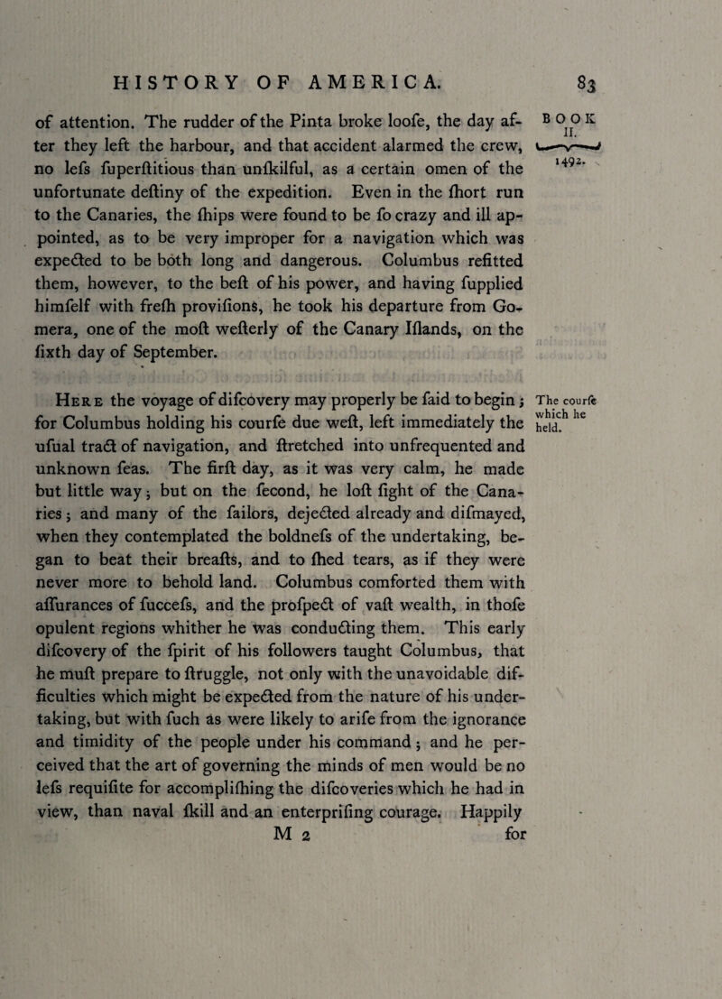 of attention. The rudder of the Pinta broke loofe, the day af- B 0 0 ^ ter they left the harbour, and that accident alarmed the crew, u— no lefs fuperftitious than unfkilful, as a certain omen of the unfortunate deftiny of the expedition. Even in the fhort run to the Canaries, the (hips were found to be fo crazy and ill ap¬ pointed, as to be very improper for a navigation which was expeded to be both long and dangerous. Columbus refitted them, however, to the beft of his power, and having fupplied himfelf with frefti provifions, he took his departure from Go- mera, one of the moft wefterly of the Canary Iflands, on the fixth day of September. Here the voyage of difcovery may properly be faid to begin; The courf® for Columbus holding his courfe due weft, left immediately the ufual trad of navigation, and ftretched into unfrequented and unknown feas. The firft day, as it was very calm, he made but little way j but on the fecond, he loft fight of the Cana¬ ries j and many of the failors, dejeded already and difmayed, when they contemplated the boldnefs of the undertaking, be¬ gan to beat their breafts, and to fhed tears, as if they were never more to behold land. Columbus comforted them with aifurances of fuccefs, and the profped of vaft wealth, in thofe opulent regions whither he was conduding them. This early difcovery of the fpirit of his followers taught Columbus, that he muft prepare to ftruggle, not only with the unavoidable dif¬ ficulties which might be expeded from the nature of his under¬ taking, but with fuch as were likely to arife from the ignorance and timidity of the people under his command; and he per¬ ceived that the art of governing the minds of men would be no lefs requifite for accomplifhing the difcoveries which he had in view, than naval fkill and an enterprifing courage. Happily M 2 for