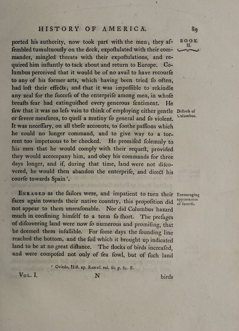 BOOK II. ported his authority, now took part with the men j they af- fembled tumultuoufly on the deck, expoftulated with their com¬ mander, mingled threats with their expoftulations, and re¬ quired him inftantly to tack about and return to Europe. Co¬ lumbus perceived that it would be of no avail to have recourfe to any of his former arts, which having been tried fo often, had loft their effects; and that it was impoflible to rekindle any zeal for the fuccefs of the enterprife among men, in whofe breafts fear had extinguiftied every generous fentiment. He faw that it was no lefs vain to think of employing either gentle Diftrefs of or fevere meafures, to quell a mutiny fo general and fo violent. It was neceflary, on all thofe accounts, to foothe paflions which he could no longer command, and to give way to a tor¬ rent too impetuous to be checked. He promifed folemnly to his men that he would comply with their requeft, provided they would accompany him, and obey his commands for three days longer, and if, during that time, land were not difco- vered, he would then abandon the enterprife, and diredt his courfe towards Spain Columbus. Enraged as the failors were, and impatient to turn their Encouraging faces again towards their native country, this propofition did of^fuccX^^ not appear to them unreafonable. Nor did Columbus hazard much in confining himfelf to a term fo fhort. The prefages of difeovering land were now fo numerous and promifing, that he deemed them infallible. For feme days the founding line reached the bottom, and the foil which it brought up indicated land to be at no great diftance. The flocks of birds increafed, and were compofed not only of fea fowl, but of fuch land  Oviedo, Hift. ap. Ramuf. vol. iii. p. 81. E.