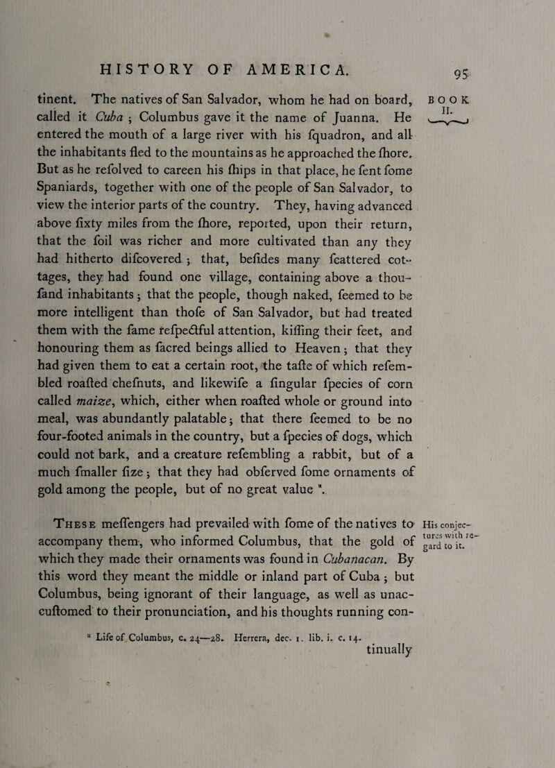 9S tinent. The natives of San Salvador, whom he had on board, book called it Cuba ; Columbus gave it the name of Juanna. He entered the mouth of a large river with his fquadron, and all the inhabitants fled to the mountains as he approached the fliore. But as he refolved to careen his (hips in that place, he fent fome Spaniards, together with one of the people of San Salvador, to view the interior parts of the country. They, having advanced above fixty miles from the fliore, reported, upon their return, that the foil was richer and more cultivated than any they had hitherto difcovered y that, befldes many feattered cot¬ tages, they had found one village, containing above a thou- ' fand inhabitants ; that the people, though naked, feemed to be more intelligent than thofe of San Salvador, but had treated them with the fame fefpedful attention, killing their feet, and honouring them as facred beings allied to Heaven; that they had given them to eat a certain root, the tafte of which refem- bled roafted chefnuts, and likewife a Angular fpecies of corn called maize, which, either when roafted whole or ground into meal, was abundantly palatable j that there feemed to be no four-footed animals in the country, but a fpecies of dogs, which could not bark, and a creature refembling a rabbit, but of a much fmaller flze j that they had obferved fome ornaments of gold among the people, but of no great value These melfengers had prevailed with Ibme of the natives to His conjec- accompany them-, who informed Columbus, that the gold of gardto which they made their ornaments was found in Cubanacan. By this word they meant the middle or inland part of Cuba 5 but Columbus, being ignorant of their language, as well as unac- cuftomed to their pronunciation, and his thoughts running con- “ Life of Colambus, c. 24—28.. Herrera, dec. i. lib, i. c. 14. tinually