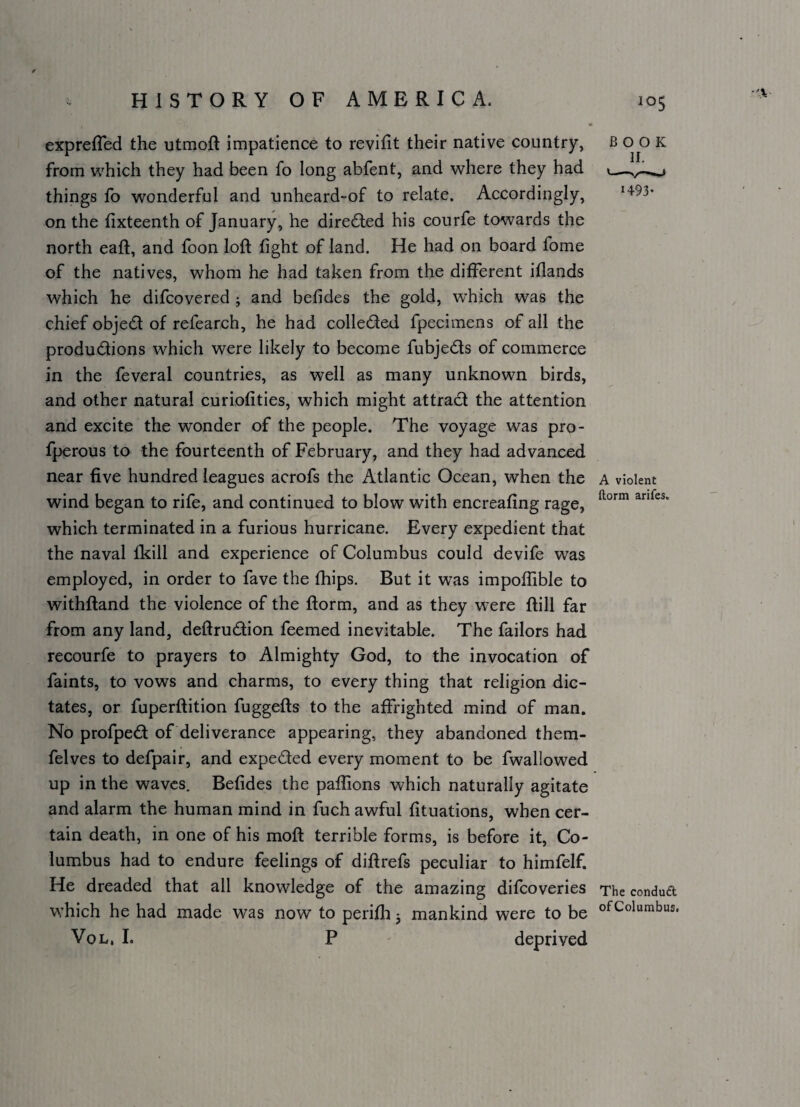 expreffed the utmoft impatience to revifit their native country, from which they had been fo long abfent, and where they had things fo wonderful and unheard-of to relate. Accordingly, on the hxteenth of January, he directed his courfe towards the north eaft, and foon loft fight of land. He had on board fome of the natives, whom he had taken from the different iflands which he difcovered j and befides the gold, which was the chief objedt of refearch, he had colleded fpecimens of all the produdlions which were likely to become fubjeds of commerce in the feveral countries, as well as many unknown birds, and other natural curiofities, which might attract the attention and excite the wonder of the people. The voyage was pro- fperous to the fourteenth of February, and they had advanced near five hundred leagues acrofs the Atlantic Ocean, when the a violent wind began to rife, and continued to blow with encreaflng rage, which terminated in a furious hurricane. Every expedient that the naval fkill and experience of Columbus could devife was employed, in order to fave the fhips. But it was impoftible to withftand the violence of the ftorm, and as they were ftill far from any land, deftrudion feemed inevitable. The failors had recourfe to prayers to Almighty God, to the invocation of faints, to vows and charms, to every thing that religion dic¬ tates, or fuperftition fuggefts to the affrighted mind of man. No profped of deliverance appearing, they abandoned them- felves to defpair, and expeded every moment to be fwallowed up in the waves. Befides the paffions which naturally agitate and alarm the human mind in fuch awful fituations, when cer¬ tain death, in one of his moft terrible forms, is before it, Co¬ lumbus had to endure feelings of diftrefs peculiar to himfelf. He dreaded that all knowledge of the amazing difeoveries The condud w^hich he had made was now to perifh j mankind were to be ofColumbus. VoL, 1. P ' deprived BOOK 1493.