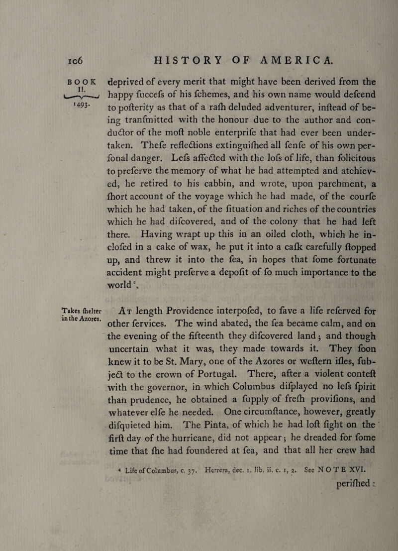 1493. deprived of every merit that might have been derived from the happy fuccefs of his fchemes, and his own name would defcend to pofterity as that of a rafh deluded adventurer, inftead of be¬ ing tranfmitted with the honour due to the author and con¬ ductor of the moft noble enterprife that had ever been under¬ taken. Thefe reflections extinguifhed all fenfe of his own per- fonal danger. Lefs affeCted with the lofs of life, than folicitous to preferve the memory of what he had attempted and atchiev- ed, he retired to his cabbin, and w-rote, upon parchment, a fhort account of the voyage which he had made, of the courfe which he had taken, of the fituation and riches of the countries which he had difcovered, and of the colony that he had left there. Having WTapt up this in an oiled cloth, which he in- clofed in a cake of wax, he put it into a cafk carefully flopped up, and threw it into the fea, in hopes that fome fortunate accident might preferve a depoflt of fo much importance to the world \ Takes fhelter in the Azores. At length Providence interpofed, to lave a life referved for other fervices. The wind abated, the fea became calm, and on the evening of the fifteenth they difcovered land j and though uncertain what it was, they made towards it. They foon knew it to be St. Mary, one of the Azores or weflern ifles, fub- jeCt to the crown of Portugal. There, after a violent contefl with the governor, in which Columbus difplayed no lefs fpirit than prudence, he obtained a fupply of frefh provifions, and whatever elfe he needed. One circumflance, however, greatly difquieted him. The Pinta, of which he had lofl fight on the firfl day of the hurricane, did not appear; he dreaded for fome time that fhe had foundered at fea, and that all her crew had Life of Columbus, c. 37. Herrera, dec. i. lib. ii. c. i, 2. See N O T E XVI. periflied::