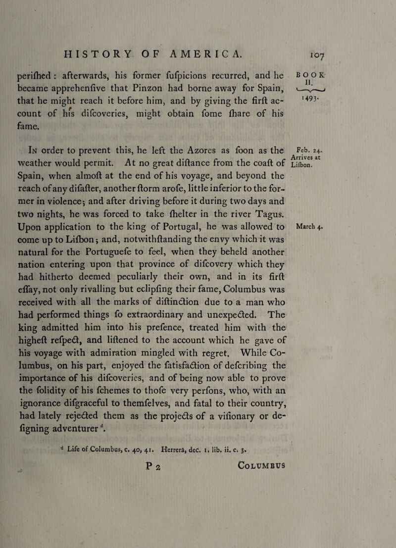 loy perifhed : afterwards, his former fufpicions recurred, and he became apprehenfive that Pinzon had borne away for Spain, that he might reach it before him, and by giving the firft ac¬ count of hfs difcoveries, might obtain fome fhare of his fame. In order to prevent this, he left the Azores as loon as the Feb. 24. ^Vrrivcs weather would permit. At no great diftance from the coaft of Lifbon. Spain, when almoft at the end of his voyage, and beyond the reach of any difafter, another ftorm arofe, little inferior to the for¬ mer in violence; and after driving before it during two days and two nights, he was forced to take fhelter in the river Tagus. Upon application to the king of Portugal, he was allowed to March 4. come up to Lifbon; and, notwithftanding the envy which it was natural for the Portuguefe to feel, when they beheld another nation entering upon that province of difcovery which they had hitherto deemed peculiarly their own, and in its firft efiTay, not only rivalling but eclipfing their fame, Columbus was received with all the marks of diftindion due to a man who had performed things fo extraordinary and unexpeded. The king admitted him into his prefence, treated him with the higheft refped, and liftened to the account which he gave of his voyage with admiration mingled with regret. While Co¬ lumbus, on his part, enjoyed the fatisfadion of defcribing the importance of his difcoveries, and of being now able to prove the folidity of his fchemes to thofe very perfons, who, with an ignorance difgraceful to themfelves, and fatal to their country, had lately rejeded them as the projeds of a vifionary or de- figning adventurer ^ ^ Life of Columbus, c, 40, 41. Herrera, dec. 1. lib. ii. c. 3. p 2 Columbus BOOK' II. 1493.