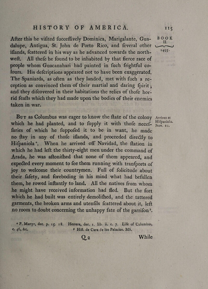 After this he vifited fucceflively Dominica, Marigalante, Gua¬ dalupe, Antigua, St. John de Porto Rico, and feveral other iflands, fcattered in his way as he advanced towards the north- weft. All thefe he found to be inhabited by that fierce race of people whom Guacanahari had painted in fuch frightful co¬ lours. His defcriptions appeared not to have been exaggerated. The Spaniards, as often as they landed, met with fuch a re¬ ception as convinced them of their martial and daring fpirit j and they difcovered in their habitations the relics of thofe hor¬ rid feafts which they had made upon the bodies of their enemies taken in war. But as Columbus was eager to know the ftate of the colony Arrives at which he had planted, and to fupply it with thofe necef- faries of which he fuppofed it to be in want, he made no ftay in any of thofe iflands, and proceeded diredtly to Hifpaniola When he arrived off Navidad, the ftation in which he had left the thirty-eight men under the command of Arada, he was aftonifhed that none of them appeared, and expeded every moment to fee them running with tranfports of joy to welcome their countrymen. Full of folicitude about their fafety, and foreboding in his mind what had befallen them, he rowed inftantly to land. All the natives from whom he might have received information had fled. But the fort which he had built was entirely demolifhed, and the tattered garments, the broken arms and utenfils fcattered about it, left no room to doubt concerning the unhappy fate of the garrifon o P. Martyr, dec. p. 15. 18. Herrera, dec. i. lib. ii. c. 7. Life of Columbus, c. 46, &c. p Hill, de Cura de los Palacios. MS. 0.2 BOOK •493* While