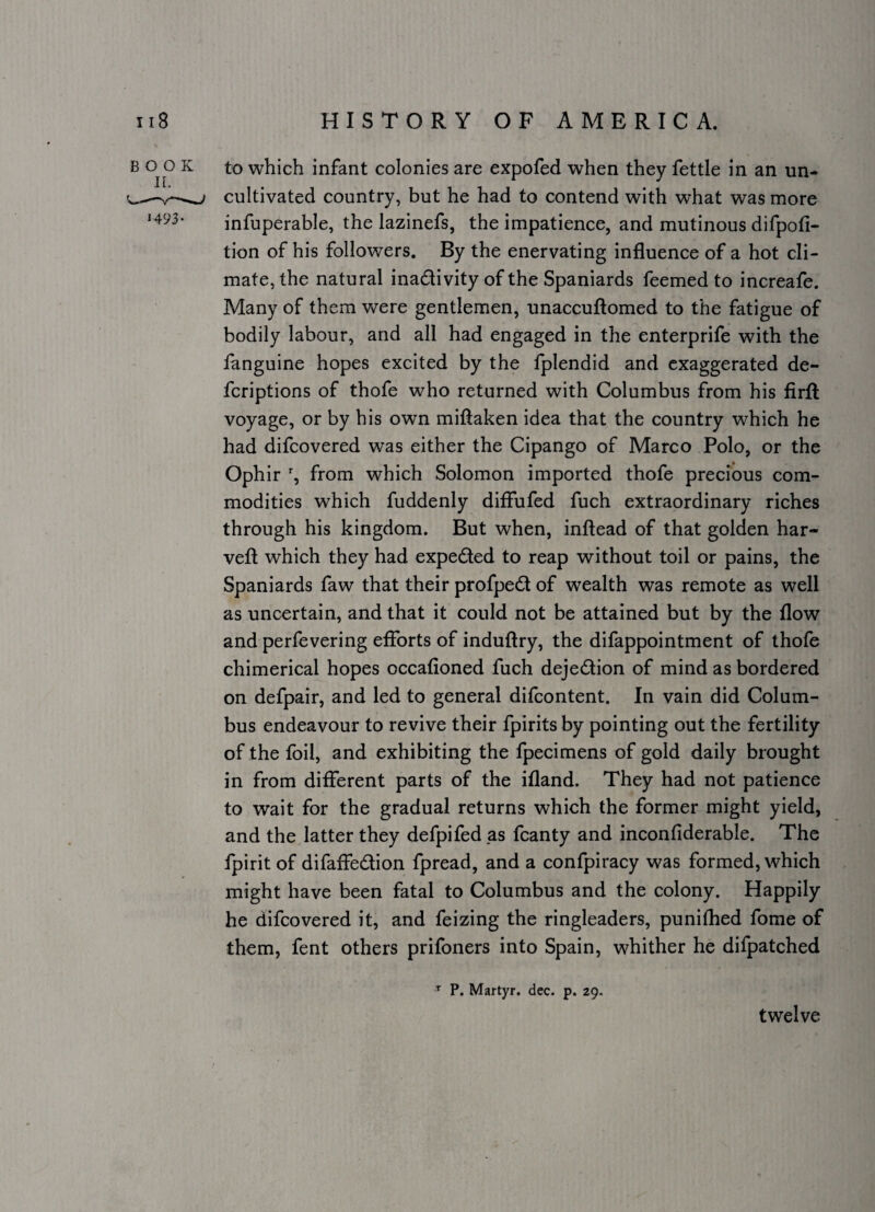 BOOK H93- to which infant colonies are expofed when they fettle in an un¬ cultivated country, but he had to contend with what was more infuperable, the lazinefs, the impatience, and mutinous difpofi- tion of his followers. By the enervating influence of a hot cli¬ mate, the natural inactivity of the Spaniards feemed to increafe. Many of them were gentlemen, unaccuftomed to the fatigue of bodily labour, and all had engaged in the enterprife with the fanguine hopes excited by the fplendid and exaggerated de- feriptions of thofe who returned with Columbus from his firft voyage, or by his own miftaken idea that the country which he had difeovered was either the Cipango of Marco Polo, or the Ophir % from which Solomon imported thofe precious com¬ modities which fuddenly diflufed fuch extraordinary riches through his kingdom. But when, inftead of that golden har- veft which they had expeCted to reap without toil or pains, the Spaniards faw that their profpeCl of wealth was remote as well as uncertain, and that it could not be attained but by the flow and perfevering efforts of induftry, the difappointment of thofe chimerical hopes occafioned fuch dejeCtion of mind as bordered on defpair, and led to general difeontent. In vain did Colum¬ bus endeavour to revive their fpiritsby pointing out the fertility of the foil, and exhibiting the fpecimens of gold daily brought in from different parts of the ifland. They had not patience to wait for the gradual returns which the former might yield, and the latter they defpifed as fcanty and inconfiderable. The fpirit of difaffeCtion fpread, and a confpiracy was formed, which might have been fatal to Columbus and the colony. Happily he difeovered it, and feizing the ringleaders, punifhed fome of them, fent others prifoners into Spain, whither he difpatched ^ P. Martyr, dec. p. 29. twelve