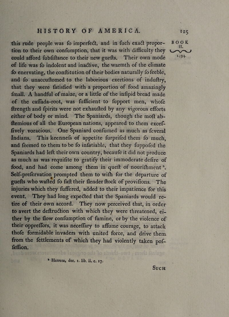 this rude people v;as fo imperfect, and in fuch exad propor¬ tion to their own confumption, that it was with difficulty they could afford fubfiftance to their new guefts. Their own mode of life was fo indolent and inadive, the warmth of the climate fo enervating, the conftitution of their bodies naturally fo feeble, and fo unaccuftomed to the laborious exertions of induftry, that they were fatisfied with a proportion of food amazingly fmall. A handful of maize, or a little of the infipid bread made of the caffada-root, was fufficient to fupport men, whofe ftrength and fpirits were not exhaufted by any vigorous efforts either of body or mind. The Spaniards, though the moll: ab- ftemious of all the European nations, appeared to them excef- lively voracious. One Spaniard confumcd as much as feveral Indians. This keennefs of appetite furprifed them fo much, and feemed to them to be fo infatrable, that they fuppofed the Spaniards had left their own country, becaufe it did not produce as much as was requifite to gratify their immoderate dcfire of food, and had come among them in queft of nouriffiment Self-prefervation prompted them to wifh for the departure of guefts who wafted fo faft their flender ftock of provifions. -The injuries which they fuffered, added to their impatience for this event. They had long expeded that the Spaniards w'ould re¬ tire of their own accord. They now perceived that, in order to avert the deftrudtion with which they were threatened, ei¬ ther by the flow confumption of famine, or by the violence of their oppreffors, it was neceffary to affume courage, to attack thofe formidable invaders with united force, and drive them, from the fettlements of which they had violently taken pof- feffion. c. 17. 125 BOOK M94- Herrera, dec. i. lib, ii. Such