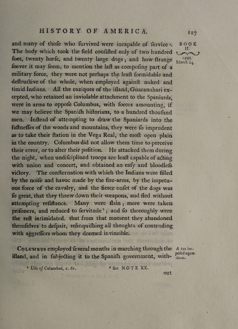 127 and many of thofe who furvived were incapable of fervice c. book The body which took the field confified only of two hundred foot, twenty horfe, and twenty large dogs j and how ftrange ]viaJc1?24 foever it may feem, to mention the lafl; as compofing part of a military force, they were not perhaps the lead; formidable and deftrudive of the whole, when employed againft naked and timid Indians. Ail the caziques of the ifland, Guacanahari ex¬ cepted, who retained an inviolable attachment to the Spaniards, were in arms to oppofe Columbus, with forces amounting, if we may believe the Spanifii hiftorians, to a hundred thoufand men. Inftead of attempting to draw the Spaniards into the faftnefiTes of the woods and mountains, they were fo imprudent as to take their ftation in the Vega Real, the moft open plain in the country. Columbus did not allow them time to perceive their error, or to alter their pofition. He attacked them during the night, when undifeiplined troops are leaf! capable of ading with union and concert, and obtained an eafy and bloodlefs vidory. The conflernation with which the Indians were filled by the noife and havoc made by the fire-arms, by the impetu¬ ous force of the cavalry, and the fierce onfet ctf the dogs was. fo great, that they threw down their weapons, and fled without attempting refiftance. Many were flain ; more were taken prifoners, and reduced to fervitude j and fo thoroughly w'ere the reft intimidated, that from that moment they abandoned themfelves to defpair, relinquifhing all thoughts of contending with aggrelTors whom they deemed invincible. Columbus employed feveral months in marching through the a tax im- ifland, and in fubjedling it to the Spanifh government, with- * Life of Columbus',, c. 61. “See NOTE XX. out