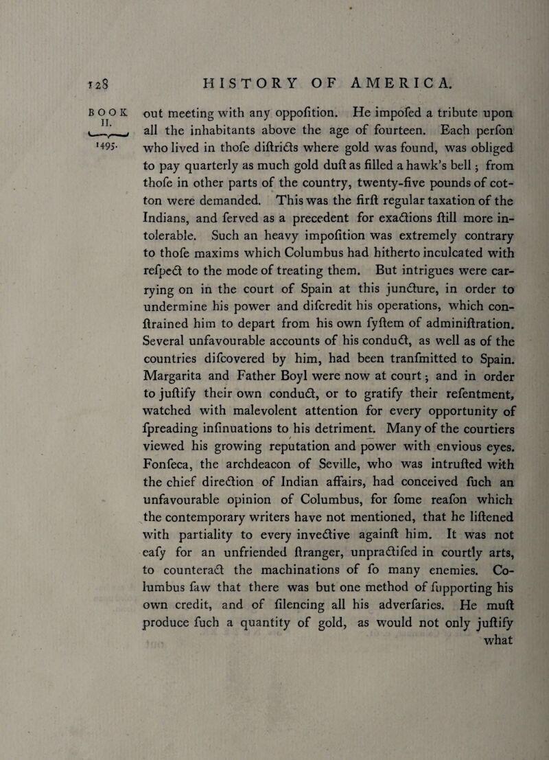 BOOK IL H-9S- out meeting with any oppofition. He impofed a tribute upon all the inhabitants above the age of fourteen. Each perfon who lived in thofe diftrids where gold was found, was obliged to pay quarterly as much gold duft as filled a hawk’s bell j from thofe in other parts of the country, twenty-five pounds of cot¬ ton were demanded. This was the firfl; regular taxation of the Indians, and ferved as a precedent for exadions ftill more in¬ tolerable. Such an heavy impofition was extremely contrary to thofe maxims which Columbus had hitherto inculcated with refped to the mode of treating them. But intrigues were car¬ rying on in the court of Spain at this jundure, in order to undermine his power and difcredit his operations, which con- ftrained him to depart from his own fyftem of adminiftration. Several unfavourable accounts of his condudl, as well as of the countries difcovered by him, had been tranfmitted to Spain. Margarita and Father Boyl were now at court j and in order to juftify their own condud, or to gratify their refentment, watched with malevolent attention for every opportunity of fpreading infinuations to his detriment. Many of the courtiers viewed his growing reputation and power with envious eyes. Fonfeca, the archdeacon of Seville, who was intruftcd with the chief diredlion of Indian affairs, had conceived fuch an unfavourable opinion of Columbus, for fome reafon which the contemporary writers have not mentioned, that he liftened with partiality to every invedtive againft him. It was not eafy for an unfriended ftranger, unpradifed in courtly arts, to counterad the machinations of fo many enemies. Co¬ lumbus faw that there was but one method of fupporting his own credit, and of filencing all his adverfaries. He muft produce fuch a quantity of gold, as would not only juftify what