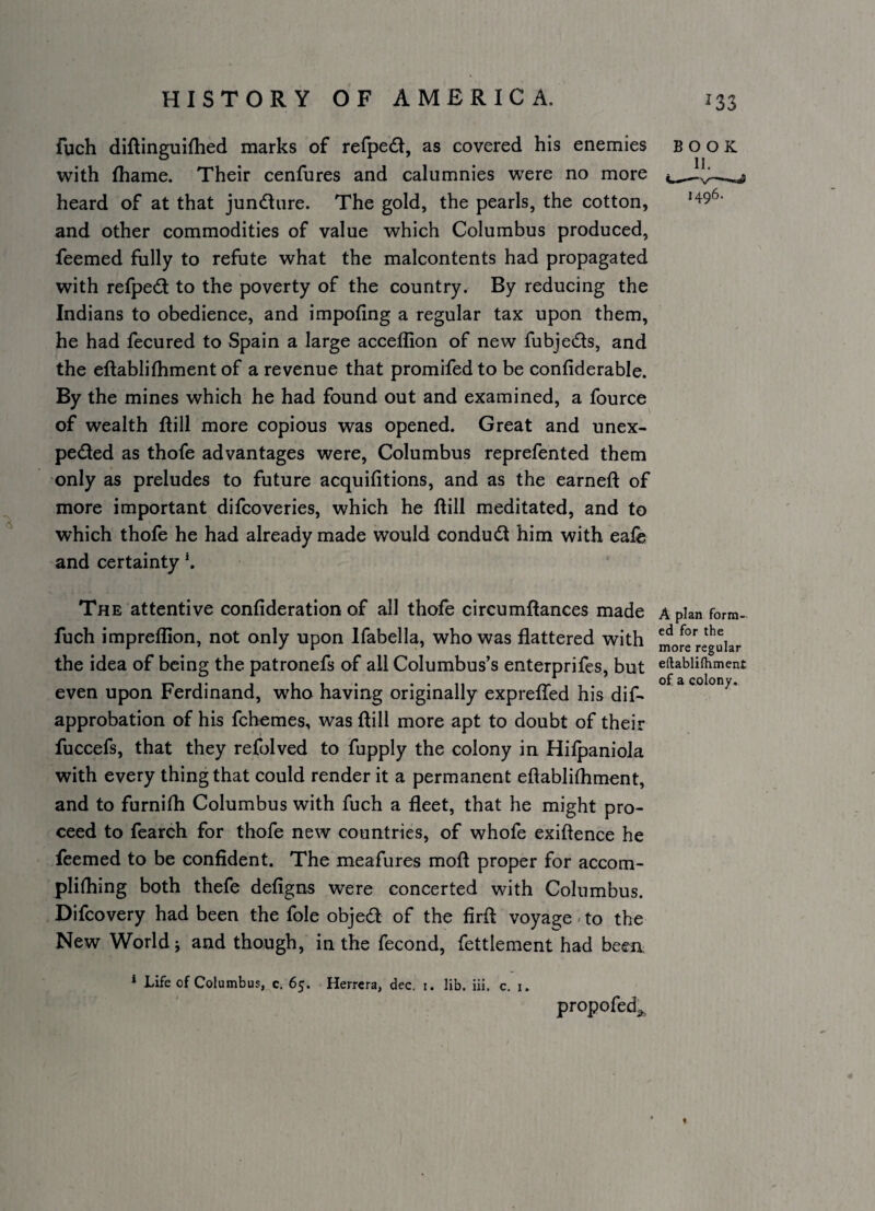 fuch diftinguiflied marks of refpedl, as covered his enemies with thame. Their cenfures and calumnies were no more heard of at that jundure. The gold, the pearls, the cotton, and other commodities of value which Columbus produced, feemed fully to refute what the malcontents had propagated with refpedl to the poverty of the country. By reducing the Indians to obedience, and impofing a regular tax upon them, he had fecured to Spain a large accelllon of new fubje6ls, and the eftablilhment of a revenue that promifed to be confiderable. By the mines which he had found out and examined, a fource of wealth ftill more copious was opened. Great and unex- pedled as thofe advantages were, Columbus reprefented them only as preludes to future acquifitions, and as the earnefl: of more important difcoveries, which he ftill meditated, and to which thofe he had already made would condudl him with eafe and certainty \ BOOK The attentive confideration of all thofe circumftances made Apian form- fuch impreflion, not only upon Ifabella, who was flattered with moJe regular the idea of being the patronefs of all Columbus’s enterprifes, but eftabiiihment even upon Ferdinand, who having originally expreffed his dif* approbation of his fchemes, was ftill more apt to doubt of their fuccefs, that they refolved to fupply the colony in Hilpaniola with every thing that could render it a permanent eftablifhment, and to furnifli Columbus with fuch a fleet, that he might pro¬ ceed to fearch for thofe new countries, of whofe exiftence he feemed to be confident. The meafures moft proper for accom- plhhing both thefe defigns were concerted with Columbus. Difcovery had been the foie objed of the firft voyage - to the New World; and though, in the fecond, fettlement had been * Life of Columbus, c. 65. Herrera, dec, i. lib. iii, c. i. propofed^,.