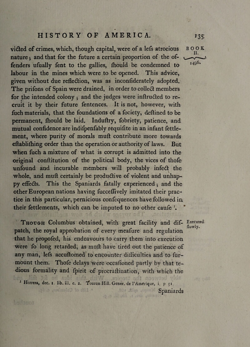 ^35' vided of crimes, which, though capital, were of a lefs atrocious nature j and that for the future a certain proportion of the of¬ fenders ufually fent to the gallies, (hould be condemned to labour in the mines which were to be opened. This advice, given without due refledion, was as inconfiderately adopted. The prifons of Spain were drained, in order to colled members for the intended colony ; and the judges were inftruded to re¬ cruit it by their future fentences. It is not, however, with luch materials, that the foundations of a fociety, deftined to be permanent, fhould be laid. Induftry, fobriety, patience, and mutual confidence are indifpenfably requifite in an infant fettle- ment, where purity of morals muft contribute more towards eftabliftiing order than the operation or authority of laws. But when fuch a mixture of what is corrupt is admitted into the original conftitution of the political body, the vices of thofe unfound and incurable members will probably infed the whole, and muft certainly be produdive of violent and unhap-^ py effeds. This the Spaniards fatally experienced; and the other European nations having fuccefiively imitated their prac¬ tice in this particular, pernicious confequences have followed ia their fettlements, which can be imputed to no other caufe K BOOK 9 Though Columbus obtained, with great facility and dif- patch, the royal approbation of every meafure and regulation that he propofed, his endeavours to carry them into execution were fo long retarded, as rnuft have tired out the patience of any man, lefs accuftomed to encounter difficulties and to fur- mount them. Thofe delays were occafioned partly bv that te-^ dious formality and fpirit of procraftination, with which the ' * Herrera, dec. i. lib. iii, c. 2. 'l*ouron Hift. Gener. de rAmerique, i. p 51. Spaniards