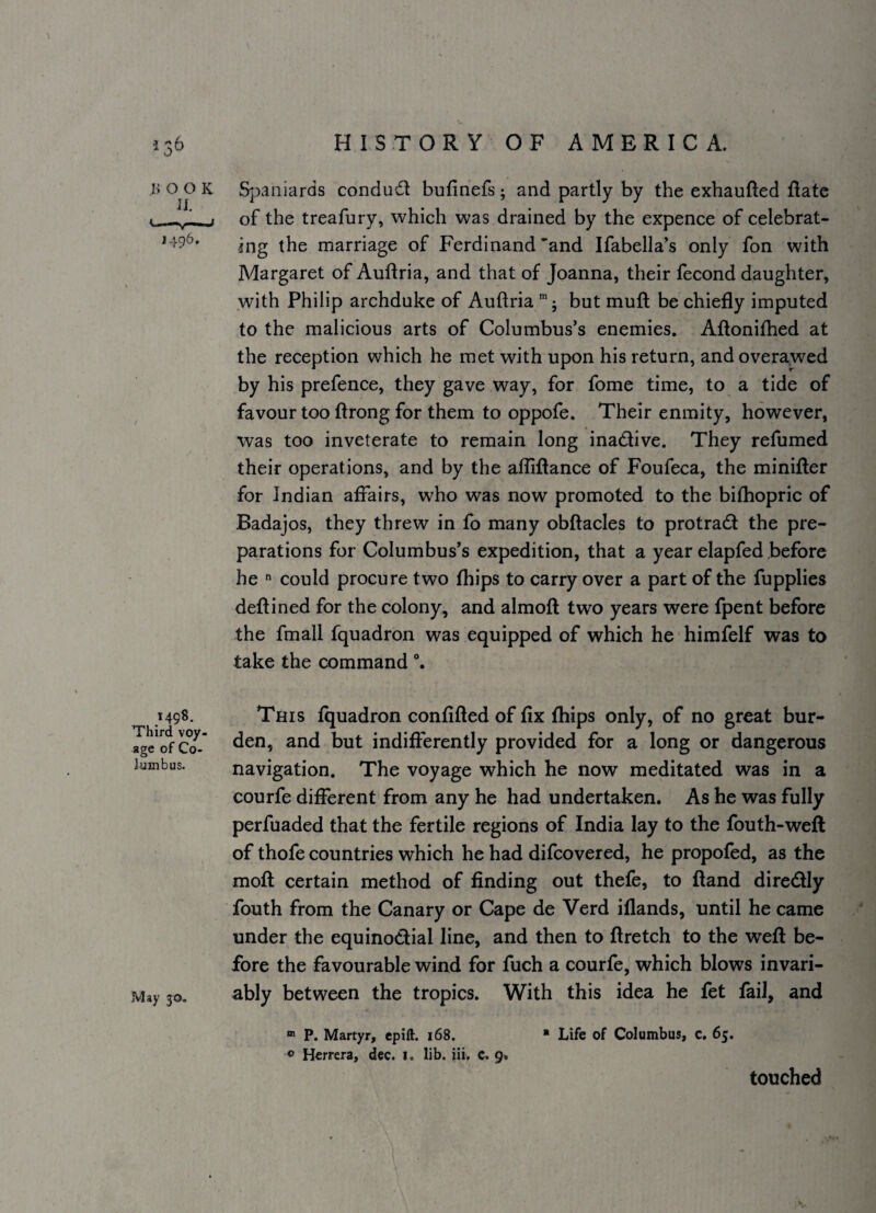 i> o o K Spaniards conduct bufinefs; and partly by the exhaufted flate i -—~:j of the treafury, which was drained by the expence of celebrat- ^496* ing the marriage of Ferdinand'and Ifabella's only fon with Margaret of Auftria, and that of Joanna, their fecond daughter, with Philip archduke of Auftria '5 but muft be chiefly imputed to the malicious arts of Columbus’s enemies. Aftonifhed at the reception which he met with upon his return, and overawed by his prefence, they gave way, for fome time, to a tide of favour too ftrong for them to oppofe. Their enmity, however, was too inveterate to remain long inadive. They refumed their operations, and by the afliftance of Foufeca, the minifter for Indian affairs, who was now promoted to the bifhopric of Badajos, they threw in fb many obftacles to protrad the pre¬ parations for Columbus’s expedition, that a year elapfed before he  could procure two fhips to carry over a part of the fupplies deftined for the colony, and almoft two years were fpent before the fmall fquadron was equipped of which he himfelf was to take the command 1498. Third voy¬ age of Co¬ lumbus. May 30. This fquadron confifted of fix fhips only, of no great bur¬ den, and but indifferently provided for a long or dangerous navigation. The voyage which he now meditated was in a courfe different from any he had undertaken. As he was fully perfuaded that the fertile regions of India lay to the fouth-wefl of thofe countries which he had difcovered, he propofed, as the moft certain method of finding out thefe, to ftand direcftly fouth from the Canary or Cape de Verd iflands, until he came under the equinoctial line, and then to ftretch to the weft be¬ fore the favourable wind for fuch a courfe, which blows invari¬ ably between the tropics. With this idea he fet fail, and “ P, Martyr, epift. 168. * Life of Columbus, c. 65. ® Herrera, dec. i. lib. iii. c. 9* touched