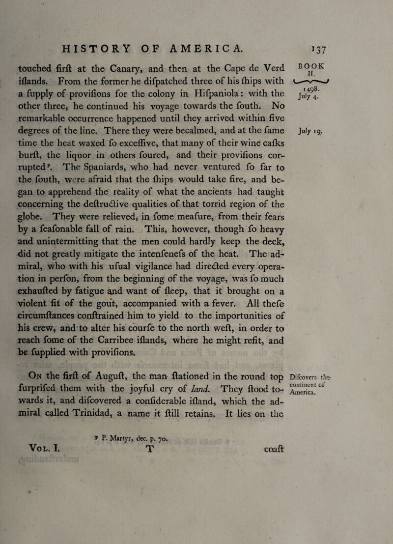 touched firft at the Canary, and then at the Cape de Verd book iflands. From the former he difpatched three of his fhips with u-— a fupply of provifions for the colony in Hifpaniola: with the other three, he continued his voyage towards the fouth. No remarkable occurrence happened until they arrived within five degrees of the line. There they were becalmed, and at the fame Jul/ 19. time the heat waxed fo exceflive, that many of their wine calks burft, the liquor in others foured, and their provifions cor¬ rupted**. The Spaniards, who had never ventured fo far to the fouth, were afraid that the (hips would take fire, and be¬ gan to apprehend the reality of what the ancients had taught concerning the deftrudive qualities of that torrid region of the globe. They were relieved, in fome meafure, from their fears by a feafonable fall of rain. This, however, though fo heavy and unintermitting that the men could hardly keep the deck, did not greatly mitigate the intenfenefs of the heat. The ad- miral, who with his ufual vigilance had direded every opera¬ tion in perfon, from the beginning of the voyage, was fo much exhaufted by fatigue and want of lleep, that it brought on a violent fit of the gout, accompanied with a fever. All thefe circumftances conftrained him to yield to the importunities of his crew, and to alter his courfe to the north weft, in order to reach fome of the Carribee iflands, where he might refit, and be fupplied with provifions. On the firft of Auguft, the man ftationed in the round top Difcovers the furprifed them with the joyful cry of lanL They ftood to- America! wards it, and difcovered a confiderable ifland, which the ad¬ miral called Trinidad, a name it ftill retains. It lies on the ® P. Martyr, dec. p. 70. T VoL. L coaft