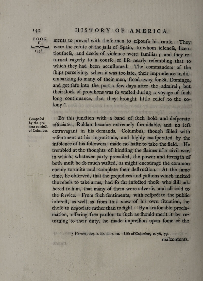 ^ ^ merits to prevail with thofe men to efpoufe his caufe. They were the refufe of the jails of Spain, to whom idlenefs, licen- tioufnefs, and deeds of violence were familiar j and they rc” turned eagerly to a courfe -of life nearly refembling that to which they had been accuftomed. The commanders of the fliips perceiving, when it was too late, their imprudence in dif- embarking fo many of their men. Rood away for St. Domingo, and got fafe into the port a few days after the admiral; but their Rock of proyifions was fo waRed during a voyage of Rich long continuance, that they brought little relief to the co¬ lony *. Compofed By this jundion with a band of Rich bold and defperate dwfcondua aflbciates, Roldan became extremely formidable, and no lefs of Columbus, extravagant in his demands. Columbus, though filled with refentment at his ingratitude, and highly exafperated by the infolence of his followers, made no haRe to take the field. He trembled at the thoughts of kindling the flames of a civil war, in which, whatever party prevailed, the power and Rrength of both muR be fo much waRed, as might encourage the common enemy to unite and complete their deRrudion. At the fame time, he obferved, that the prejudices and paflions which incited the rebels to take arms, had fo far infeded thofe who Rill ad¬ hered to him, that many of them were adverfe, and all cold to the fervice. From Rich fentiments, with refped to the public intereR, as well as from this view of his own Rtuation, he chofe to negociate rather than to fight. By a feafonable procla¬ mation, offering free pardon to Rich as fliould merit it by re¬ turning to their duty, he made impreflion upon Rome of the f Herrera, dec. I. Jib. iii, c. i». Life of Columbus, c. 78, 79.  malcontents.