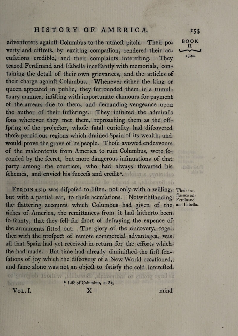 ^53 adventurers againft Columbus to the utmoft pitch. Their po- ^ ®^ verty and diflrefs, by exciting compaffion, rendered their ac- cufations credible, and their complaints interefting. They teazed Ferdinand and Ifabella inceffantly with memorials, con¬ taining the detail of their own grievances, and the articles of their charge againft Columbus. Whenever either the king or queen appeared in public, they furrounded them in a tumul¬ tuary manner, infifting with importunate clamours for payment of the arrears due to them, and demanding vengeance upon the author of their fufferings. They' infulted the admiral’s fbns wherever they met them, reproaching them as the off- fpring of the projedlor, whofe fatal curiofity had difcovered: thofe pernicious regions which drained Spain of its wealth, and would prove the grave of its people. Thofe avowed endeavours? of the malcontents from America to ruin Columbus, were fe- conded by the fecret, but more dangerous infinuations of that party among the courtiers, who had. always thwarted his fchemes, and envied his fuccefs and credit ^ • r Ferdi:nand was difpofed to liften, not only with a willing,. TheiVin- but with a partial ear, to thefe accufations. Notwithftanding the flattering accounts which^ Columbus had given of the'andifabeik. riches of America, the remittances from it had hitherto.been? fo fcanty, that they fell far fhort of defraying the expence of- the armaments fitted out. The glory of the difcovery, toge¬ ther with the profpedt of remote commercial'advantages, was. all that Spain had yet received in return- for the efforts which fhe had made. But time had already diminifhed the firft fen- fations of joy which the difcovery of a New World occafioned,, and fame alone was notan objed to fatisfy the cold interefted. ^ Life of Columbus, c. 85, X VoL. I. mind