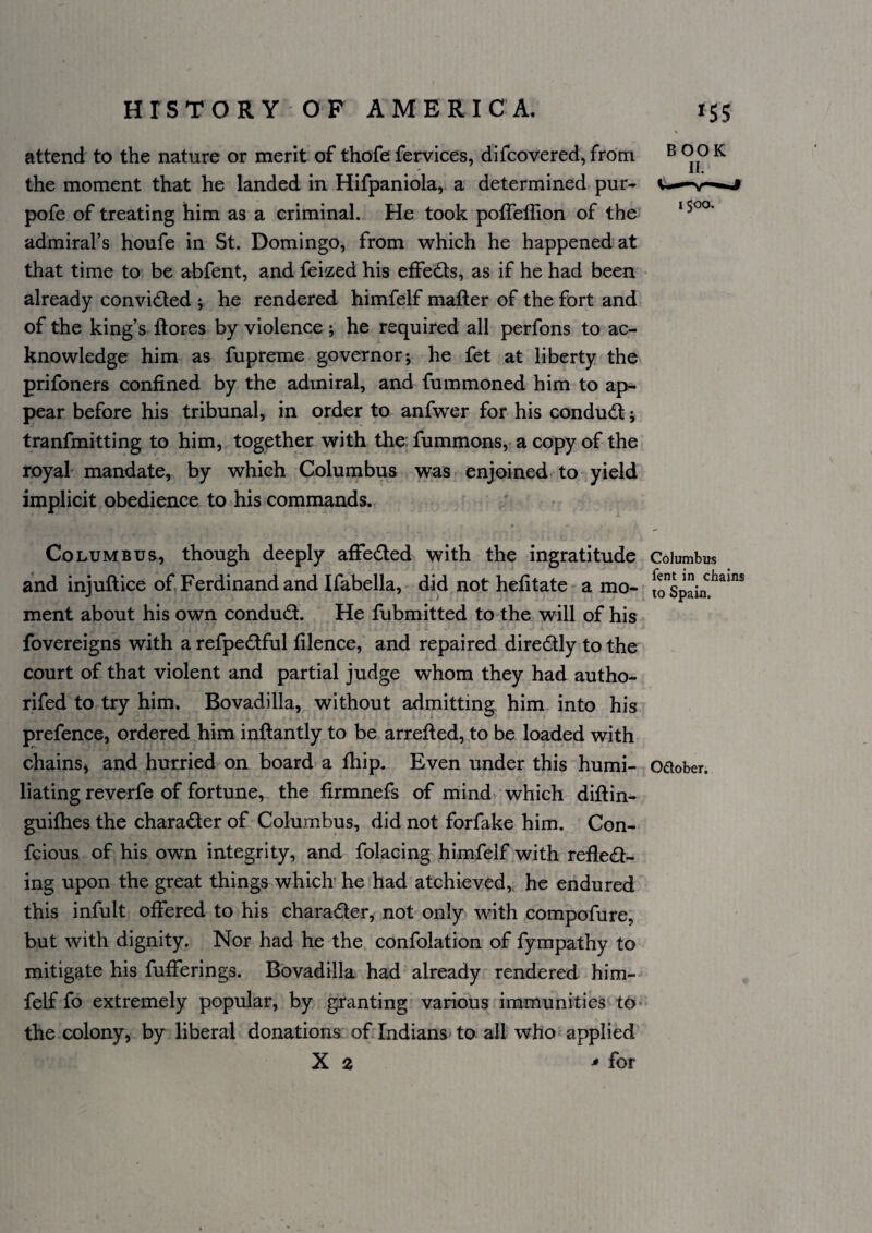 attend to the nature or merit of thofe fervices, difcovered, from the moment that he landed in Hifpaniola, a determined pur- pofe of treating him as a criminal. He took poffelTion of the admiral’s houfe in St. Domingo, from which he happened at that time to be abfent, and feized his effeds, as if he had been already convided ; he rendered himfelf mafter of the fort and of the king’s ftores by violence ; he required all perfons to ac¬ knowledge him as fupreme governorj he fet at liberty the prifoners confined by the admiral, and fummoned him to ap¬ pear before his tribunal, in order to anfwer for his condud j tranfmitting to him, together with the; fummons, a copy of the royal mandate, by which Columbus was enjoined to-yield implicit obedience to his commands. Columbus, though deeply affeded with the ingratitude Columbus and injuftice of. Ferdinand and Ifabella, did not hefitate a mo- ment about his own condud. He fubmitted to the will of his fovereigns with a refpedful filence, and repaired diredly to the court of that violent and partial judge whom they had autho- rifed to try him. Bovadilla, without admitting him into his prefence, ordered him inftantly to be arrefted, to be loaded with chainS) and hurried on board a fhip. Even under this humi- oaober. bating reverfe of fortune, the firmnefs of mind which diftin- guiflies the charader of Columbus, did not forfake him. Con- fcious of his own integrity, and folacing himfelf with refled- ing upon the great things which he had atchieved,. he endured this infult offered to his charader, not only with compofure, but with dignity. Nor had he the confolation of fympathy to mitigate his fufferings. Bovadilla had already rendered him¬ felf fo extremely popular, by granting various immunities to the colony, by liberal donations of Indians to all who applied X 2 ^ for BOOK II. i$oo.