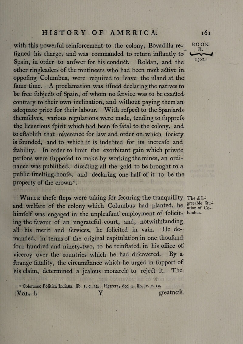 with this powerful reinforcement to the colony, Bovadilla re- figned his charge, and was commanded to return inftantly to Spain, in order to anfwer for his conduct. Roldan, and the other ringleaders of the mutineers who had been moft adlive in oppofing Columbus, were required to leave the ifland at the fame time. A proclamation was ilTued declaring the natives to be free fubjedts of Spain, of whom no fervice was to be exadled contrary to their own inclination, and without paying them an adequate price for their labour. With refpedl to the Spaniards themfelves, various regulations were made, tending to fupprefs the licentious fpirit which had been fo fatal to. the colony, and to eftablifli that reverence for law and order on which fociety is founded, and to which it is indebted for its increafe and liability. In order to limit the exorbitant gain which private, perfons were fuppofed to make by working the mines, an ordi¬ nance was publifhed, diredling all the gold to be brought to a public fmelting-houfe, and declaring one half of it to be the property of the crown ' BOOK 1502. While thefe fteps were taking for fecuring the tranquillity The difa- and welfare of the colony which Columbus had planted, he ftfo^of cL himfelf was engaged iir the unpleafant^ employment of folicit- lumbus. ing the favour of an ungrateful court, and, notwithflanding all his merit and fervices, he folicited in vain. He de¬ manded, in terms of the original capitulation in one thoufand: four hundred and ninety-two, to be reinflated, in his office o£ viceroy over the countries which he had difcovered. By a- flrange fatality, the circumflance which he urged in fupport of- his claim, determined a jealous monarch to rejed it. The ^ V o Solorzano Politica Indiana, lib. i. c. 12. Herrera, dec. 1. lib. iv. c. 12. VoL. L Y greatnefs.