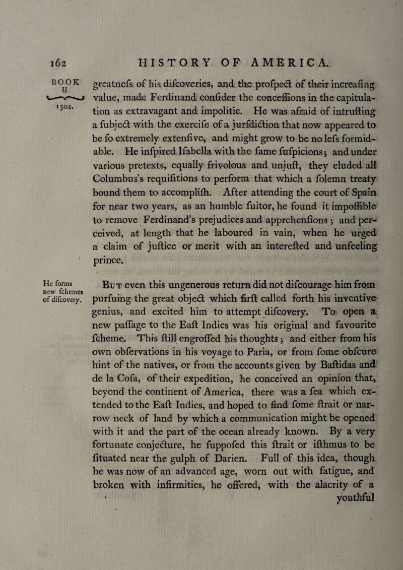 ^ ^ greatnefs of his difcoveries, and tke profpe£l of their increafing —value, made Ferdinand confider the conceffions in the capitula- tion as extravagant and impolitic. He was afraid of intrufting a fubjed with the exercife of a jurfdidion that now appeared to be fo extremely extenfive, and might grow to be no lefs formid¬ able. He infpired Ifabella with the fame fufpicions 5 and under various pretexts, equally frivolous and unjuft, they eluded all Columbus’s requifttions to perform that which a folemn treaty bound them to accomplifti. After attending the court of Spain for near two years, as an humble fuitor, he found it impoflible to remove Ferdinand’s prejudices and apprehenfions j and per¬ ceived, at length that he laboured in vain, when he urged a claim of juft ice or merit with an interefted and unfeeling ‘ prince. He forms new fchemes of difcovery. But even this ungenerous return did not difcourage him from purfuing the great objed which firft called forth his inventivo genius, and excited him to attempt difcovery. To open a. new paftage to the Eaft Indies was his original and favourite fcheme. This ftill engrofted his thoughts 5 and either from his own obfervations in his voyage to Paria, or from fome obfcure hint of the natives, or from the accounts given by Baftidas and de la Cofa, of their expedition, he conceived an opinion that, beyond the continent of America, there was a fea which ex¬ tended to the Eaft Indies, and hoped to find fome ftrait or nar¬ row neck of land by which a communication might be opened with it and the part of the ocean already known. By a very fortunate conjedure, he fuppofed this ftrait or ifthmus to be fituated near the gulph of Darien. Full of this idea, though he was now of an advanced age, worn out with fatigue, and broken with infirmities, he offered, with the alacrity of a * youthful