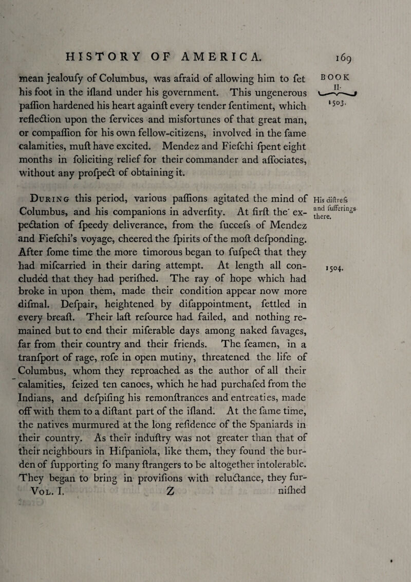 mean jealoufy of Columbus, was afraid of allowing him to fet his foot in the illand under his government. This ungenerous paflion hardened his heart againft every tender fentiment, which refledlion upon the fervices and misfortunes of that great man, or compaflion for his own fellow-citizens, involved in the fame calamities, mufthave excited. Mendez and Fiefchi fpent eight months in foliciting relief for their commander and alTociates, without any profpedl of obtaining it. During this period, various paffions agitated the mind of Hlsdiftrefs Columbus, and his companions in adverfity. At firft the' ex- pedlation of fpeedy deliverance, from the fuccefs of Mendez and Fiefchi’s voyage, cheered the fpirits of the moft defponding. After fome time the more timorous began to fufped that they had mifcarried in their daring attempt. At length all con- 1504. eluded that they had perifhed. The ray of hope which had broke in upon them, made their condition appear now more difmal. Defpair, heightened by difappointment, fettled in every breaft. Their laft refource had failed, and nothing re¬ mained but to end their miferable days among naked favages, far from their country and their friends. The feamen, in a tranfport of rage, rofe in open mutiny, threatened the life of Columbus, whom they reproached as the author of all their calamities, feized ten canoes, which he had purchafed from the Indians, and defpifing his remonftrances and entreaties, made off with them to a diftant part of the iflandl At the fame time, the natives murmured at the long refidence of the Spaniards in their country. As their induftry was not greater than that of their neighbours in Hifpaniola, like them, they found the bur^ den of fupporting fo many flrangers to be altogether intolerable. They began to bring in provifions with reludance, they fur- VoL. I. Z nifhed BOOK *503-