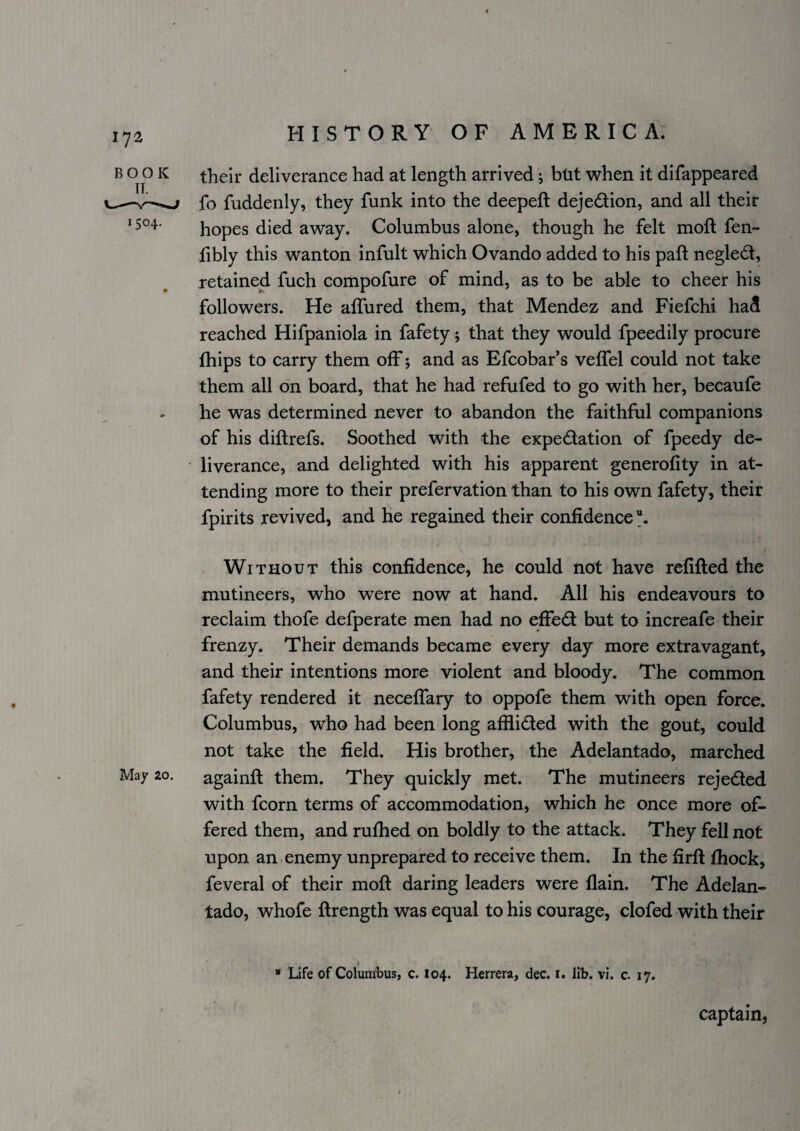 BOOK 1504. May 20. their deliverance had at length arrived j btit when it difappeared fo fuddenly, they funk into the deepeft dejedtion, and all their hopes died away. Columbus alone, though he felt moft fen- fibly this wanton infult which Ovando added to his paft negledt, retained fuch compofure of mind, as to be able to cheer his followers. He alfured them, that Mendez and Fiefchi had reached Hifpaniola in fafety 5 that they would fpeedily procure fhips to carry them off; and as Efcobar’s veffel could not take them all on board, that he had refufed to go with her, becaufe he was determined never to abandon the faithful companions of his diftrefs. Soothed with the expedation of fpeedy de¬ liverance, and delighted with his apparent generofity in at¬ tending more to their prefervation than to his own fafety, their fpirits revived, and he regained their confidence Without this confidence, he could not have refilled the mutineers, who were now at hand. All his endeavours to reclaim thofe defperate men had no effed but to increafe their frenzy. Their demands became every day more extravagant, and their intentions more violent and bloody. The common fafety rendered it neceifary to oppofe them with open force. Columbus, who had been long afflided with the gout, could not take the field. His brother, the Adelantado, marched againft them. They quickly met. The mutineers rejeded with fcorn terms of accommodation, which he once more of¬ fered them, and rufiied on boldly to the attack. They fell not upon an enemy unprepared to receive them. In the firll Ihock, feveral of their moft daring leaders were flain. The Adelan¬ tado, whofe ftrength was equal to his courage, clofed with their “ Life of Colurttbus, c. 104. Herrera, dec. i. lib. vi. c. 17. captain,