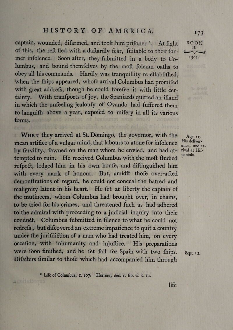 173 captain, wounded, difarmed, and took him prifoner ^ At fight book of this, the reft fled with a daftardly fear, fuitable to their for- mor infolence. Soon after, they fubmitted in a body to Co- ' lumbus, and bound themfelves by the moft folemn oaths to obey all his commands. Hardly was tranquillity re-eftablifhed, when the fhips appeared, whofe arrival Columbus had promifed with great addrefs, though he could forefee it with little cer¬ tainty. With tranfports of joy, the Spaniards quitted an ifland in which the unfeeling jealoufy of Ovando had fuffered them to languifti above a year, expofed to mifery in all its various forms. When they arrived at St. Domingo, the governor, with the mean artifice of a vulgar mind, that labours to atone for infolence by fervility, fawned on the man whom he envied, and had at¬ tempted to ruin. He received Columbus with the moft ftudied refped, lodged him in his own houfe, and diftinguifhed him with every mark of honour. But, amidft thofe over-aded demonftrations of regard, he could not conceal the hatred and malignity latent in his heart. He fet at liberty the captain of the mutineers, whom Columbus had brought over, in chains, to be tried for his crimes, and threatened fuch as had adhered to the admiral with proceeding to a judicial inquiry into their condud. Columbus fubmitted in filence to what he could not redrefs; but difcovered an extreme impatience to quit a country under the jurifdidion of a man who had treated him, on every occafion, with inhumanity and injuftice. His preparations were foon finithed, and he fet fail for Spain with two fhips. Difafters fimilar to thofe which had accompanied him through His deliver¬ ance, and ar¬ rival at Hif- panlola. Sept. 12. * Life of Columbus, c. 107. Herrera, dec. i. lib, vi. c. ii. life