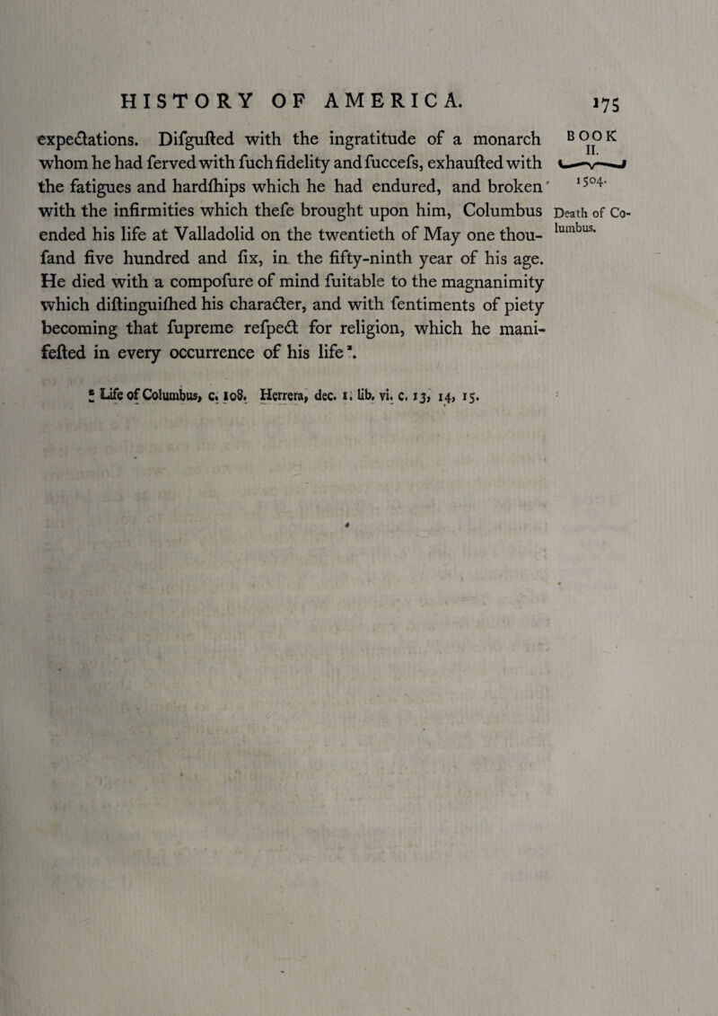 ^75 cxpedations. Difgufted with the ingratitude of a monarch book whom he had ferved with fuch fidelity and fuccefs, exhaufted with the fatigues and hardfiiips which he had endured, and broken' with the infirmities which thefe brought upon him, Columbus Death of Co¬ ended his life at Valladolid on the twentieth of May one thou- fand five hundred and fix, in the fifty-ninth year of his age. He died with a compofure of mind fuitable to the magnanimity which diftinguilhed his character, and with fentiments of piety becoming that fupreme refped for religion, which he mani- fefled in every occurrence of his life *. * Life of Columbus> c« loS. Herrera^ dec. i.' lib. vi. c. iji i4> 15.