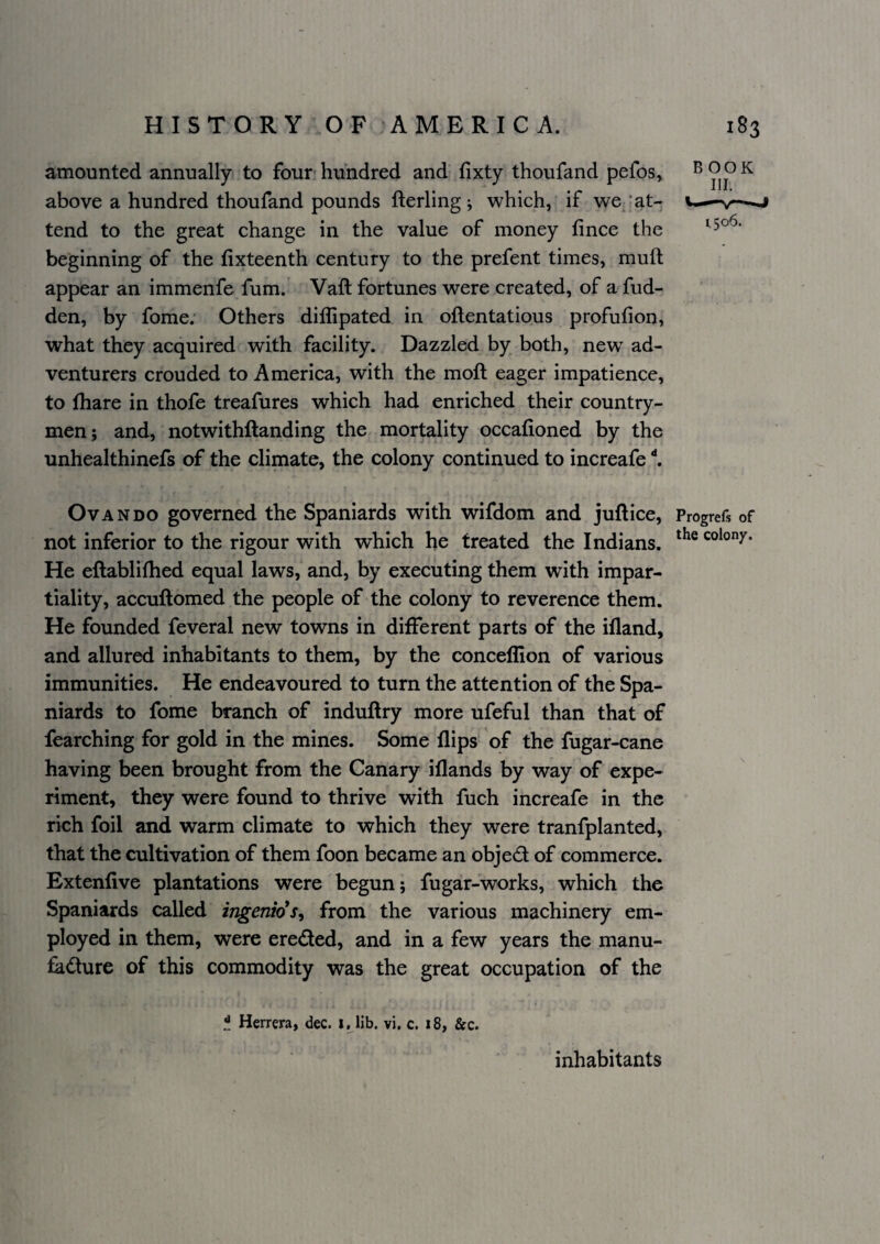 amounted annually to four- hundred and fixty thoufand pefos, above a hundred thoufand pounds fterling ; which, if we ‘at¬ tend to the great change in the value of money fince the beginning of the fixteenth century to the prefent times, muft appear an immenfe fum. Vaft fortunes were created, of a fud- den, by fome; Others diflipated in oflentatious profufion, what they acquired with facility. Dazzled by both, new ad¬ venturers crouded to America, with the moft eager impatience, to lhare in thofe treafures which had enriched their country¬ men; and, notwithftanding the mortality occafioned by the unhealthinefs of the climate, the colony continued to increafe ^ OvaNDO governed the Spaniards with wifdom and juftice, Progrefs of not inferior to the rigour with which he treated the Indians. colony. He eftablifhed equal laws, and, by executing them with impar¬ tiality, accuftomed the people of the colony to reverence them. He founded feveral new towns in different parts of the ifland, and allured inhabitants to them, by the conceffion of various immunities. He endeavoured to turn the attention of the Spa¬ niards to fome branch of induftry more ufeful than that of fearching for gold in the mines. Some flips of the fugar-cane having been brought from the Canary iflands by way of expe¬ riment, they were found to thrive with fuch increafe in the rich foil and warm climate to which they were tranfplanted, that the cultivation of them foon became an object of commerce. Extenfive plantations were begun; fugar-works, which the Spaniards called ingenio's^ from the various machinery em¬ ployed in them, were ereded, and in a few years the manu- ^dure of this commodity was the great occupation of the Herrera, dec. x, lib. vi. c. 18, &c. inhabitants B OOK III. 1506.