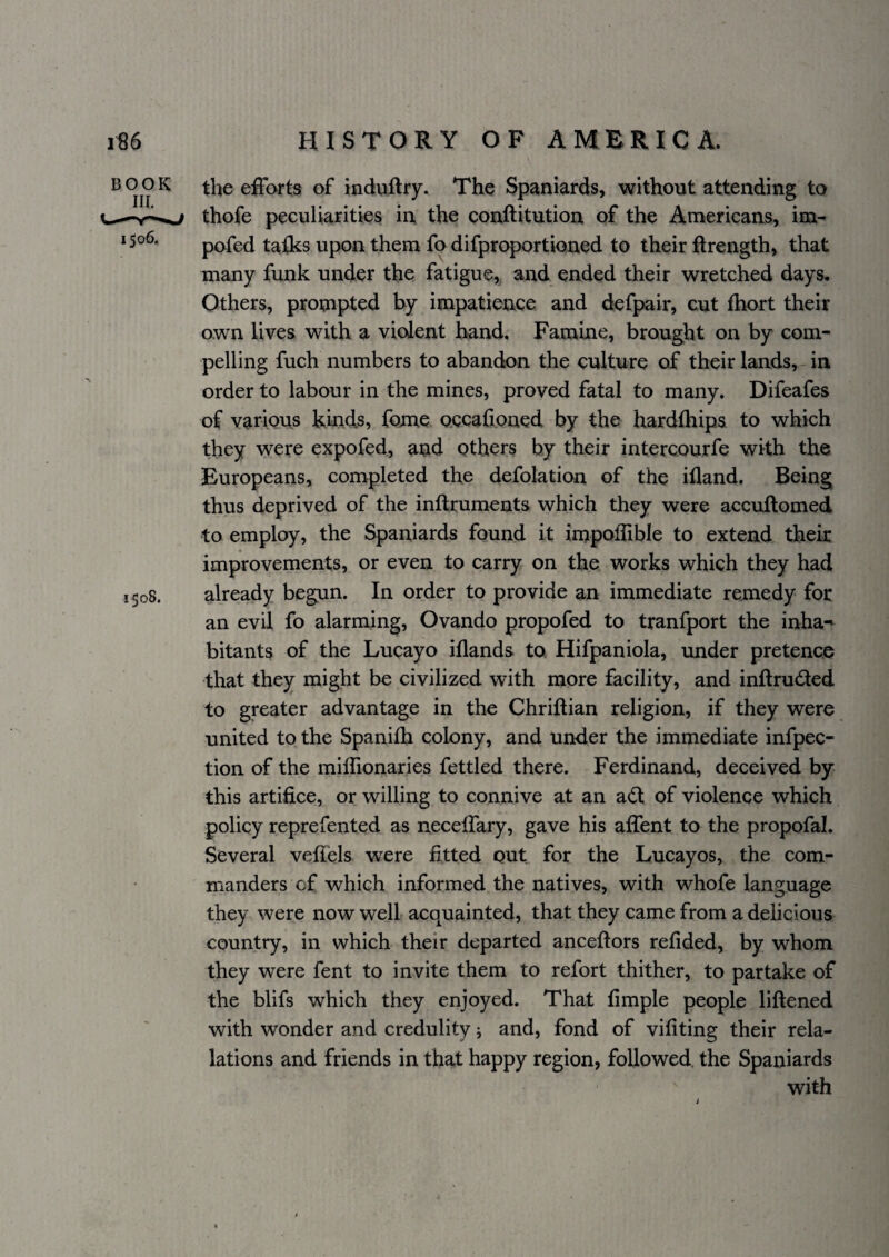 BOOK 1508. the elFarts of induftry. The Spaniards, without attending to thofe peculiarities in the conftitutioa of the Americans, im- pofed taiks upon them fp difproportioned to their ftrength, that many funk under the fatigue, and ended their wretched days. Others, prompted by impatience and defpair, cut fhort their own lives with a violent hand. Famine, brought on by com¬ pelling fuch numbers to abandon the culture of their lands, in order to labour in the mines, proved fatal to many. Difeafes of various kinds, fome occahoned by the hardlhips to which they were expofed, and others by their intercourfe with the Europeans, completed the defolation of the ifland. Being thus deprived of the inftruments which they were accuflomed to employ, the Spaniards found it impoilible to extend their improvements, or even to carry on the works which they had already begun. In order to provide an immediate remedy for an evil fo alarming, Ovando propofed to tranfport the inha-' bitants of the Lucayo iflands to Hifpaniola, rmder pretence that they might be civilized with more facility, and inftruded to greater advantage in the Chriftian religion, if they were united to the Spanifh colony, and under the immediate infpec- tion of the miflionaries fettled there. Ferdinand, deceived by this artifice, or willing to connive at an ad of violence which policy reprefented as neceifary, gave his affent to the propofal. Several vefiels were fitted out for the Lucayos, the com¬ manders cf which informed the natives, with whofe language they were now well acquainted, that they came from a delicious country, in which their departed anceftors refided, by whom they were fent to invite them to refort thither, to partake of the blifs which they enjoyed. That fimple people liftened with wonder and credulity j and, fond of vifiting their ref¬ lations and friends in that happy region, followed, the Spaniards with