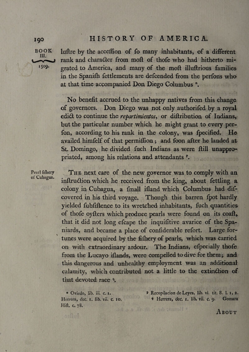 luftre by the acceflion of fo many inhabitants, of a different rank and charader from moil of thofe who had hitherto mi¬ grated to America, and many of the moft illuftrious families in the Spanifh fettlements are defcended from the perfons who at that time accompanied Don Diego Columbus No benefit accrued to the unhappy natives from this change of governors. Don Diego was not only authorifed by a royal edidt to continue the repartimientos^ or diflribution of Indians, but the particular number which he might grant to every per- fon, according to his rank in the colony, was fpecified. He availed himfelf of that permillion; and foon after he landed at- Sl Domingo, he divided fuch Indians as were flill unappro¬ priated, among his relations and attendants ^ Pearl fifliery , The next Care of the new governor was to comply with an ot Cubagua. virhich he received from the king,, about fettling a colony in Cubagua, a fmall ifland which Columbus had dif- covered in his third voyage. Though this barren fpot hardly yielded fuhfiflence to its wretched inhabitants, fuch quantities of thofe oyflers which produce pearls were found on its coafl> that it did not long efcape the inquifitive avarice of the Spa¬ niards, and became a place of confiderable refort. Large for- tunes were acquired by the fifbery of pearls, which was carried on with extraordinary ardour. The Indians, efpeeially thofe from the Lucayo iflands, were compelled to dive for themand this dangerous and unhealthy employment was an additional calamity, which contributed not a little to the extindionr of that devoted race ® Oviedo, lib. iii. c. i. ® Recopilacion de Leyes, lib. vi. tit. 8. 1. i, 2. Herrera, dec. i. lib. vii. c. 10. 9 Herrera, dec. i. lib. vii. c. 9. Gomara Hift. c, 78. BOOK III. 1509.