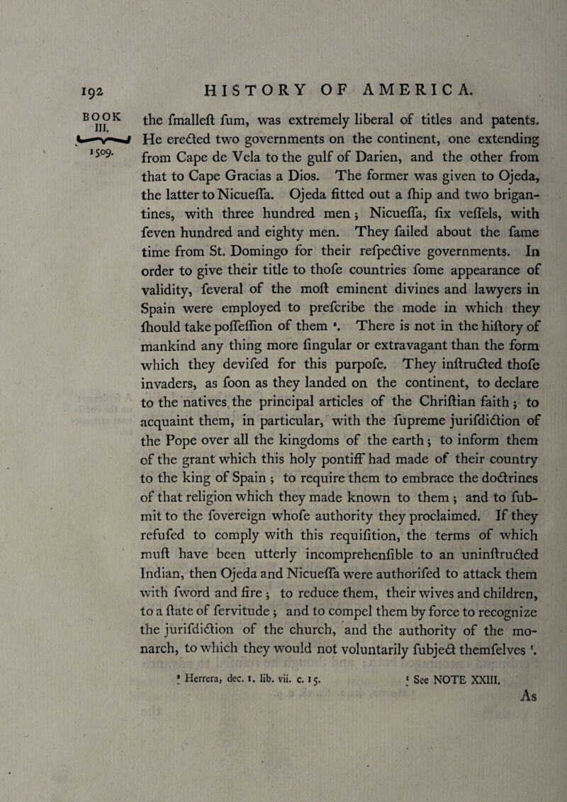 the fmalleft fum, was extremely liberal of titles and patents. He ereded two governments on the continent, one extending from Cape de Vela to the gulf of Darien, and the other from that to Cape Gracias a Dios. The former was given to Ojeda, the latter to Nicueffa. Ojeda fitted out a fhip and two brigan¬ tines, with three hundred men; Nicueffa, fix veffels, with feven hundred and eighty men. They failed about the fame time from St. Domingo for their refpedive governments. In order to give their title to thofe countries fome appearance of validity, feveral of the moft eminent divines and lawyers in Spain were employed to prefcribe the mode in which they fhould take poffeffion of them *. There is not in the hiftory of mankind any thing more fingular or extravagant than the form which they devifed for this purpofe. They inftruded thofe invaders, as foon as they landed on the continent, to declare to the natives, the principal articles of the Chriftian faith ; to acquaint them, in particular, with the fupreme jurifdidion of the Pope over all the kingdoms of the earth; to inform them of the grant which this holy pontiff had made of their country to the king of Spain j to require them to embrace the dodrines of that religion which they made known to them ; and to fub- mit to the fovereign whofe authority they proclaimed. If they V refufed to comply with this requifition, the terms of which muft have been utterly incomprehenfible to an uninftru6ted Indian, then Ojeda and Nicueffa were authorifed to attack them with fword and fire ; to reduce them, their wives and children, to a ftate of fervitude j and to compel them by force to recognize the jurifdidion of the church, and the authority of the mo¬ narch, to which they would not voluntarily fubjed themfelves I Herrera, dec. i. lib. vii. c. 15. ‘ See NOTE XXIII. As