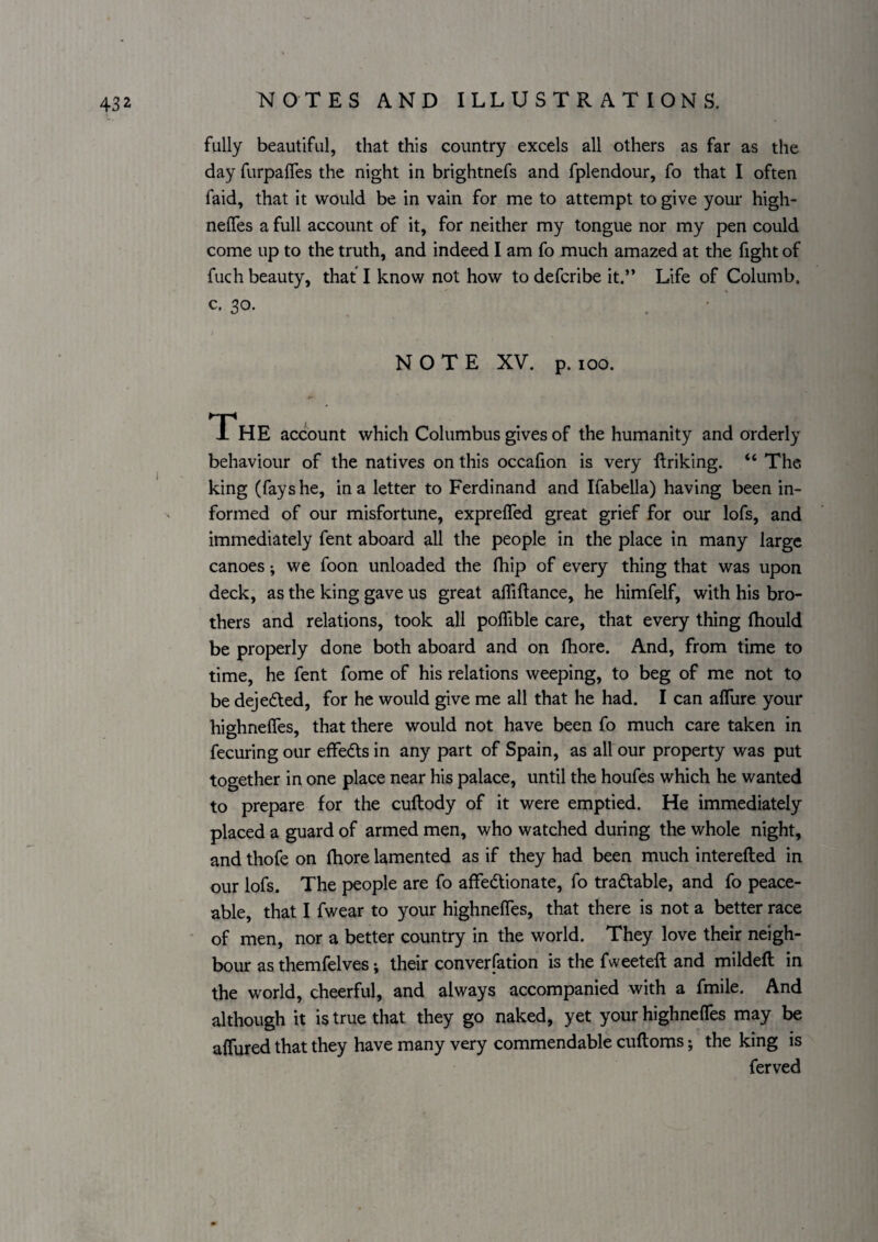 fully beautiful, that this country excels all others as far as the day furpaifes the night in brightnefs and fplendour, fo that I often faid, that it would be in vain for me to attempt to give your high- neffes a full account of it, for neither my tongue nor my pen could come up to the truth, and indeed I am fo much amazed at the fight of fuch beauty, that I know not how to defcribe it.” Life of Columb. c. 30. NOTE XV. p. too. The account which Columbus gives of the humanity and orderly behaviour of the natives on this occafion is very ftriking. “ The king (fays he, in a letter to Ferdinand and Ifabella) having been in¬ formed of our misfortune, expreffed great grief for our lofs, and immediately fent aboard all the people in the place in many large canoes; we foon unloaded the fliip of every thing that was upon deck, as the king gave us great afliftance, he himfelf, with his bro¬ thers and relations, took all polTible care, that every thing Ihould be properly done both aboard and on fhore. And, from time to time, he fent fome of his relations weeping, to beg of me not to be dejeded, for he would give me all that he had. I can alTure your highnelTes, that there would not have been fo much care taken in fecuring our effeds in any part of Spain, as all our property was put together in one place near his palace, until the houfes which he wanted to prepare for the cuftody of it were emptied. He immediately placed a guard of armed men, who watched during the whole night, and thofe on fhore lamented as if they had been much interefted in our lofs. The people are fo affedionate, fo tradable, and fo peace¬ able, that I fwear to your highnelTes, that there is not a better race of men, nor a better country in the world. They love their neigh¬ bour as themfelves; their converfation is the fweeteft and mildefl; in the world, cheerful, and always accompanied with a fmile. And although it is true that they go naked, yet your highnelTes may be alTured that they have many very commendable cuftoms; the king is ferved