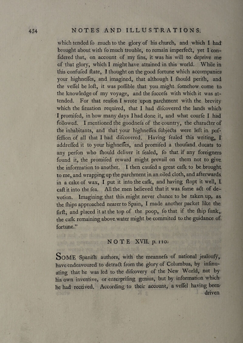 which tended fo much to the glory of his church, and which I had brought about with fo much trouble, to remain imperfedt, yet I con- fidered that, on account of my fins, it was his will to deprive me of that glory, which I might have attained in this world. While in this confufed Hate, I thought on the good fortune which accompanies your highneffes, and imagined, that although I fhould perifh, and the velfel be loft, it was polTible that you might fomehow come to the knowledge of my voyage, and the fuccefs with which it was at¬ tended. For that reafon I wrote upon parchment with the brevity which the fituation required, that I had difcovered the lands which I promifed, in how many days I had done it, and what courfe I had followed. I mentioned the goodnefs of the country, the charadter of the inhabitants, and that your highneffes fubjedts were left in pof- feffion of all that I had difcovered. Having fealed this writing, I addreffed it to your highneftes, and promifed a thoufand. ducats to any perfon who fhould deliver it fealed, fo that if any foreigners- found it, the promifed reward might prevail on them not to give, the information to another. I then caufed a great cafk to be brought to me, and wrapping up the parchment in an oiled cloth, and afterwards, in a cake of wax, I put it into the cafk, and having ftopt it well, I caftit into the fea. All the men believed that it was fome adt of de¬ votion. Imagining that this might never chance to be taken up, as the fhips approached nearer to Spain, I made another packet like the firft, and placed it at the top of the poop, fo that if the fhip funk,, the cafk remaining above.water might, be commited to the guidance of fortune.” NOTE XVII. p. no; Some Spanifb authors, with the meannefs of national jealoufy,. have endeavoured to detradt from the glory of Columbus, by infinu- ating that he was led to the difcovery of the New World, not by his own inventive, or enterprifmg genius, but by information which he had received. According to their account, a veffel having been driven /