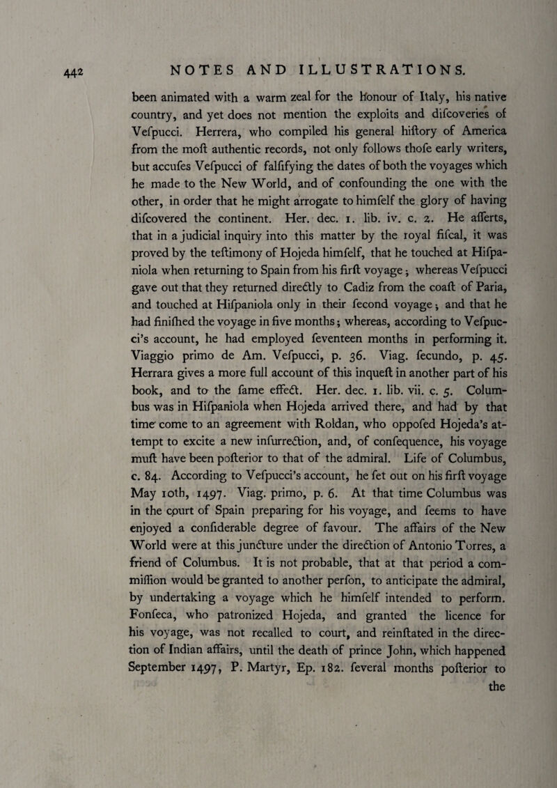 been animated with a warm zeal for the honour of Italy, his native country, and yet does not mention the exploits and difcoveries of Vefpucci. Herrera, who compiled his general hiftory of America from the moll authentic records, not only follows thofe early writers, but accufes Vefpucci of falfifying the dates of both the voyages which he made to the New World, and of confounding the one with the other, in order that he might arrogate to himfelf the glory of having difcovered the continent. Her. dec. i. lib. iv. c. z. He alTerts, that in a judicial inquiry into this matter by the royal fifcal, it was proved by the tellimony of Hojeda himfelf, that he touched at Hifpa- niola when returning to Spain from his firft voyage; whereas Vefpucci gave out that they returned diredtly to Cadiz from the coall of Paria, and touched at Hifpaniola only in their fecond voyage •, and that he had finilhed the voyage in five months; whereas, according to Vefpuc¬ ci’s account, he had employed feventeen months in performing it. Viaggio primo de Am. Vefpucci, p. 36. Viag. fecundo, p. 45. Herrara gives a more full account of this inquell in another part of his book, and to the fame effedt. Her. dec. i. lib. vii. c. 5. Colum¬ bus was in Hifpaniola when Hojeda arrived there, and had by that time* come to an agreement with Roldan, who oppofed Hojeda’s at¬ tempt to excite a new infurredlion, and, of confequence, his voyage mull have been pofterior to that of the admiral. Life of Columbus, c. 84. According to Vefpucci’s account, he fet out on his firll voyage May loth, 1497. Viag. primo, p. 6. At that time Columbus was in the epurt of Spain preparing for his voyage, and feems to have enjoyed a confiderable degree of favour. The affairs of the New World were at this jundture under the diredlion of Antonio Torres, a friend of Columbus. It is not probable, that at that period a com- milfion would be granted to another perfon, to anticipate the admiral, by undertaking a voyage which he himfelf intended to perform. Fonfeca, who patronized Hojeda, and granted the licence for his voyage, was not recalled to court, and reinftated in the direc¬ tion of Indian affairs, until the death of prince John, which happened September 1497, P. Martyr, Ep. 182. feveral months pofterior to the