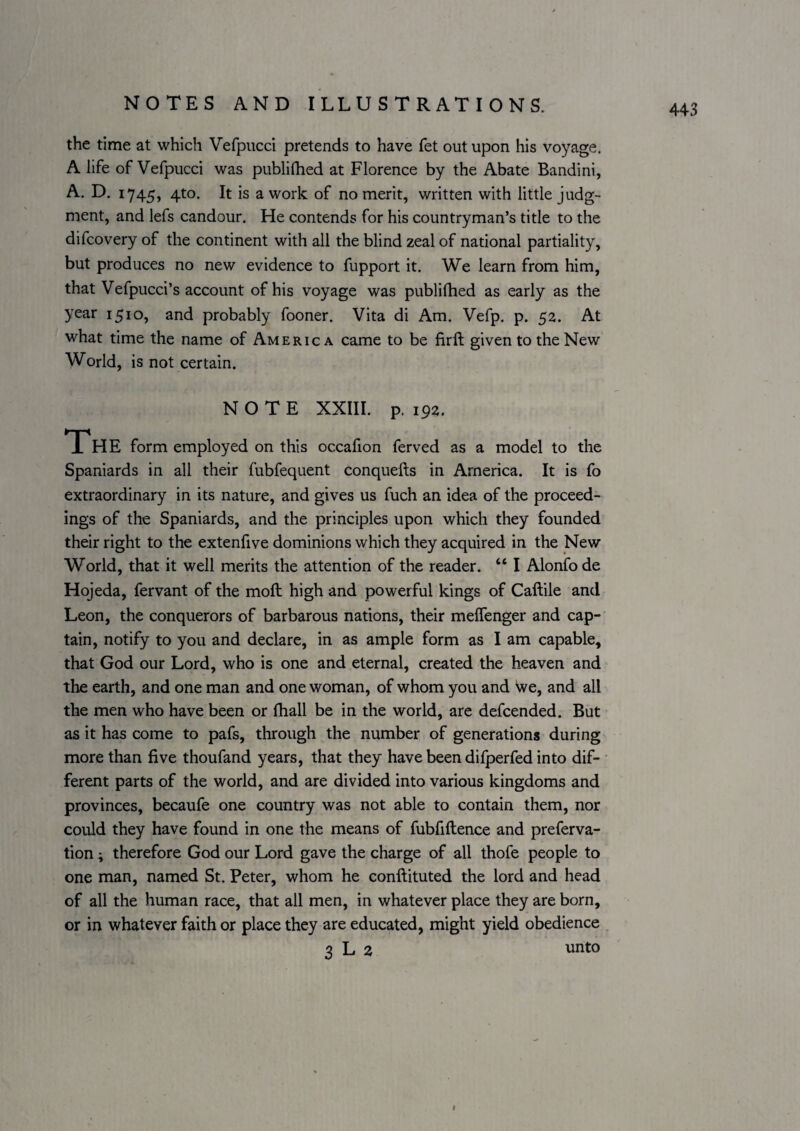 the time at which Vefpiicci pretends to have fet out upon his voyage. A life of Vefpucci was publiihed at Florence by the Abate Bandini, A. D. 1745, 4to. It is a work of no merit, written with little judg¬ ment, and lefs candour. He contends for his countryman’s title to the difcovery of the continent with all the blind zeal of national partiality, but produces no new evidence to fupport it. We learn from him, that Vefpucci’s account of his voyage was publifhed as early as the year 1510, and probably fooner. Vita di Am. Vefp. p. 52. At what time the name of America came to be firft given to the New World, is not certain. NOTE XXIII. p. 192. occafion ferved as a model to the Spaniards in all their fubfequent conquefts in America. It is fo extraordinary in its nature, and gives us fuch an idea of the proceed¬ ings of the Spaniards, and the principles upon which they founded their right to the extenfive dominions which they acquired in the New World, that it well merits the attention of the reader. “ I Alonfo de Hojeda, fervant of the moft high and powerful kings of Callile and Leon, the conquerors of barbarous nations, their melTenger and cap¬ tain, notify to you and declare, in as ample form as I am capable, that God our Lord, who is one and eternal, created the heaven and the earth, and one man and one woman, of whom you and We, and all the men who have been or fhall be in the world, are descended. But as it has come to pafs, through the number of generations during more than five thoufand years, that they have been difperfed into dif¬ ferent parts of the world, and are divided into various kingdoms and provinces, becaufe one country was not able to contain them, nor could they have found in one the means of fubfiftence and preferva- tion; therefore God our Lord gave the charge of all thofe people to one man, named St. Peter, whom he conftituted the lord and head of all the human race, that all men, in whatever place they are born, or in whatever faith or place they are educated, might yield obedience 3 L 2 unto