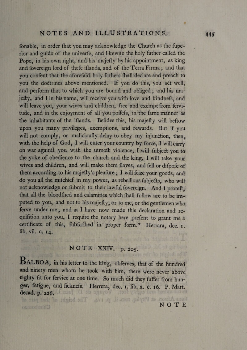 fonable, in order that you may acknowledge the Church as the fupe- rior and guide of the univerfe, and likewife the holy father called the Pope, in his own right, and his majefly by his appointment, as king and fovereign lord of thefe iflands, and of the Terra Firma; and that you confent that the aforefaid holy fathers fhall declare and preach to you the dodirines above mentioned. If you do this, you aCt well, and perform that to which you are bound and obliged; and his ma- jefty, and I in his name, will receive you with love and kindnefs, and will leave you, your wives and children, free and exempt from fervi- tude, and in the enjoyment of all you poffefs, in the fame manner as the inhabitants of the iflands. Befides this, his majefty will bellow upon you many privileges, exemptions, and rewards. But if you will not comply, or malicioully delay to obey my injundlion, then, with the help of God, I will enter your country by force, I will carry on war againll you with the utmoll violence, I will fubjed you to the yoke of obedience to the church and the king, I will take your wives and children, and will make them Haves, and fell or difpofe of them according to his majefty’s pleafure; I will feize your goods, and do you all the mifchief in my power, as rebellious fubjeds, who will not acknowledge or fubmit to their lawful fovereign. And I proteft, that all the bloodfhed and calamities which fhall follow are to be im¬ puted to you, and not to his majefty, or to me, or the gentlemen who ferve under me; and as I have now made this declaration and re- quifition unto you, I require the notary here prefent to grant me a certificate of this, fubfcribed in proper form.’’ Herrara, dec. i. lib. vii. c. 14. NOTE XXIV. p. 205. Balboa, in Hs letter to the king, obferves, that of the hundred and ninety men whom he took with him, there were never above eighty fit for fervice at one time. So much did they fuffer from hun¬ ger, fatigue, and ficknefs. Herrera, dec. i. lib. x. c. 16. P. Mart, decad. p. 226.