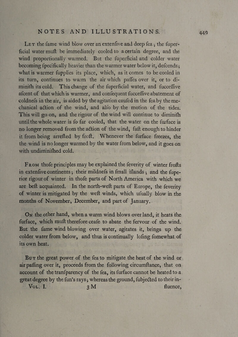Let the fame wind blow^ over an extenfive and deep fea •, the fuper- ficial water mud be immediately cooled to a certain degree, and the wind proportionally warmed. But the fuperficial and colder water becoming fpeclfically heavier than the warmer water below it, defcends; what is warmer fupplies its place, which, as it comes to be cooled in its turn, continues to warm the air which palTes over it, or to di- minifh its cold. This change of the fuperficial water, and fuccellive afcent of that which is w'armer, and confequent fuccelTive abatement of coldnefs in the air, is aided by the agitation caufed in the fea by the me¬ chanical adlion of the wind, and alfo by the motion of the tides. This will go on, and the rigour of the wind will continue to diminifh until the whole w'ater is fo far cooled, that the water on the furface is no longer removed from the adtion of the wind, faft enough to hinder it from being arrefted by froft. Whenever the furface freezes, the the wind is no longer warmed by the water from below, and it goes on with undiminifhed cold. From thofe principles may be explained the feverity of winter frofts in extenfive continents ; their mildnefs in fmall illands and the fupe- rior rigour of winter in thofe parts of North America with which we are beft acquainted. In the north-weft parts of Europe, the feverity of winter is mitigated by the weft winds, which ufually blow in the months of November, December, and part of January. On the other hand, when a warm wind blows overland, it heats the furface, which muft therefore ceafe to abate the fervour of the wind. But the fame wind blowing over water, agitates it, brings up the colder water from below, and thus is continually lofmg fomewhat of its own heat. But the great power of the fea to mitigate the heat of the wind or air pairing over it, proceeds from the following circumftance, that on account of the tranfparency of the fea, its furface cannot be heated to a great degree by the fun’s rays j whereas the ground, fubjedted to their in- Vo l. I. 3 M fluence,