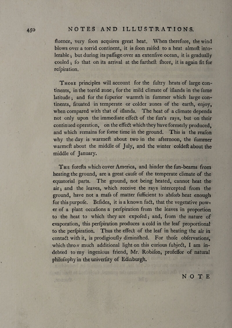 fluence, very foon acquires great heat. When therefore, the wind blows over a torrid continent, it is foon raifed to a heat almoft into¬ lerable ; but during its palTage over an extenfive ocean, it is gradually cooled ; fo that on its arrival at the fartheft fhore, it is again fit for refpiration. Those principles will account for the fultry heats of large con¬ tinents, in the torrid zone; for the mild climate of iflands in the fame latitude and for the fuperior warmth in fummer which large con¬ tinents, fituated in temperate or colder zones of the earth, enjoy, when compared with that of iflands. The heat of a climate depends not only upon the immediate effe<ft of the fun’s rays, but on their continued operation, on the effedt which they have formerly produced, and which remains for fome time in the ground. This is the reafon why the day is warmelt about two in the afternoon, the fummer warmeft about the middle of July, and the winter coldefl: about the middle of January. The forefts which cover America, and hinder the fun-beams from heating the ground, are a great caufe of the temperate climate of the equatorial parts. The ground, not being heated, cannot heat the air; and the leaves, which receive the rays intercepted from the ground, have not a mafs of matter fufficient to abforb heat enough for thispurpofe. Befides, it is a known fadt, that the vegetative pow-: er of a plant occafions a perfpiration from the leaves in proportion to the heat to which they are expofed; and, from the nature of evaporation, this perfpiration produces a cold in the leaf proportional to the perfpiration. Thus the effect of the leaf in heating the air in contadl with it, is prodigioufly diminifhed. For thofe obfervations, which thro vV much additional light on this curious fubjedt, I am in¬ debted to my ingenious friend, Mr. Robifon, profellor of natural philofophy in the univerfity of Edinburgh.