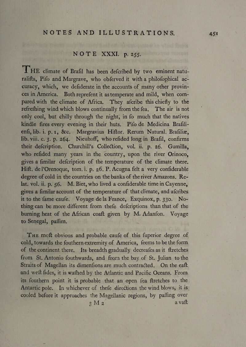 NOTE XXXI. p. 255. The climate of Brafil has been defcribed by two eminent natu- ralifts, Pifo and Margrave, who obferved it with a philofophical ac¬ curacy, which, we defiderate in the accounts of many other provin¬ ces in America. Both reprefent it as temperate and mild, when com¬ pared with the climate of Africa. They afcribe this chiefly to the refrelhing wind which blows continually from the fea. The air is not only cool, but chilly through the night, in fo much that the natives kindle fires every evening in their huts. Pifo de Medicina Brafili- enfi, lib. i. p. i, &c. Margravius Hiflor. Rerum Natural. Brafiliae, lib. viii. c. 3. p. 264. Nieuhoff, who refided long in Brafil, confirms their defcription. Churchill’s Collection, vol. ii. p. 26. Gumilla, who refided many years in the country, upon the river Orinoco, gives a fimilar defcription of the temperature of the climate there. Hift. de I’Orenoque, tom. i. p. 26. P. Acugna felt a very confiderable degree of cold in the countries on the banks of the river Amazons. Re- lat. vol. ii. p. 56. M. Biet, who lived a confiderable time in Cayenne, gives a fimilar account of the temperature of that climate, and afcribes it to the fame caufe. Voyage dela France, Exquinox, p. 330. No¬ thing can be more different from thefe defcripfions than that of the burning heat of the African coafl given by M. Adanfon. Voyage to Senegal, paffim. The rnofl obvious and probable caufe of this fuperior degree of cold, towards the fouthern extremity of America, feems to be the form of the continent there. Its breadth gradually decreafes as it ftretches from St. Antonio fouthwards, and from the bay of St. Julian to the Straits of Magellan its dimenfions are much contraded. On the eafl and weft fides, it is walked by the Atlantic and Pacific Oceans. From its fouthern point it is probable that an open fea ftretches to the Antartic pole. In whichever of thefe directions the wind blows, it is cooled before it approaches the Magellanic regions, by pafTing over