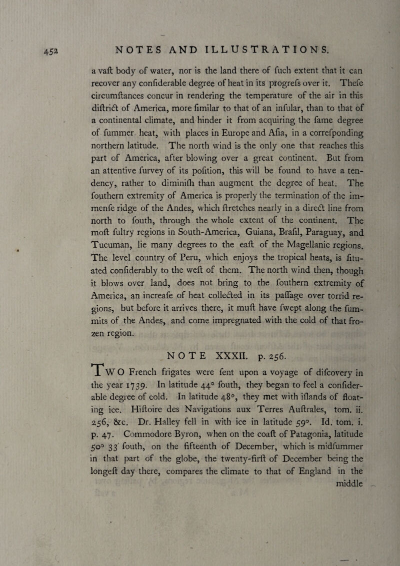452^ a vail body of water, nor is the land there of fuch extent that it can recover any confiderable degree of heat in its progrefs over it. Thefe circumftances concur in rendering the temperature of the air in this diftricfl of America, more fimilar to that of an infular, than to that of a continental climate, and hinder it from acquiring the fame degree of fummer heat, with places in Europe and Afia, in a correfponding northern latitude. The north wind is the only one that reaches this part of America, after blowing over a great continent. But from an attentive furvey of its pofition, this will be found to have a ten¬ dency, rather to diminifh than augment the degree of heat. The fouthern extremity of America is properly the termination of the im- menfe ridge of the Andes, which ftretches nearly in a diredl line from north to fouth, through the whole extent of the continent. The moft fultry regions in South-America, Guiana, Brafil, Paraguay, and Tucuman, lie many degrees to the eafl of the Magellanic regions. The level country of Peru, which enjoys the tropical heats, is fitu- ated confiderably to the weft of them. The north wind then, though it blows over land, does not bring to the fouthern extremity of America, an increafe of heat colledled in its palTage over torrid re¬ gions, but before it arrives there, it muft have fwept along the fum- mits of the Andes, and come impregnated with the cold of that fro¬ zen region. NOTE XXXII. p. 256. Tw O French frigates were fent upon a voyage of difeovery in the year 1739. In latitude 44° fouth, they began to feel a confider¬ able degree of cold. In latitude 48°, they met with iflands of float¬ ing ice. Hiftoire des Navigations aux Terres Auftrales, tom. ii. 256, &c. Dr. Halley fell in with ice in latitude 59®. Id. tom. i. p. 47. Commodore Byron, when on the coaft of Patagonia, latitude 50^ 33' fouth, on the fifteenth of December, which is midfummer in that part of the globe, the twenty-firft of December being the longeft day there, compares the climate to that of England in the middle